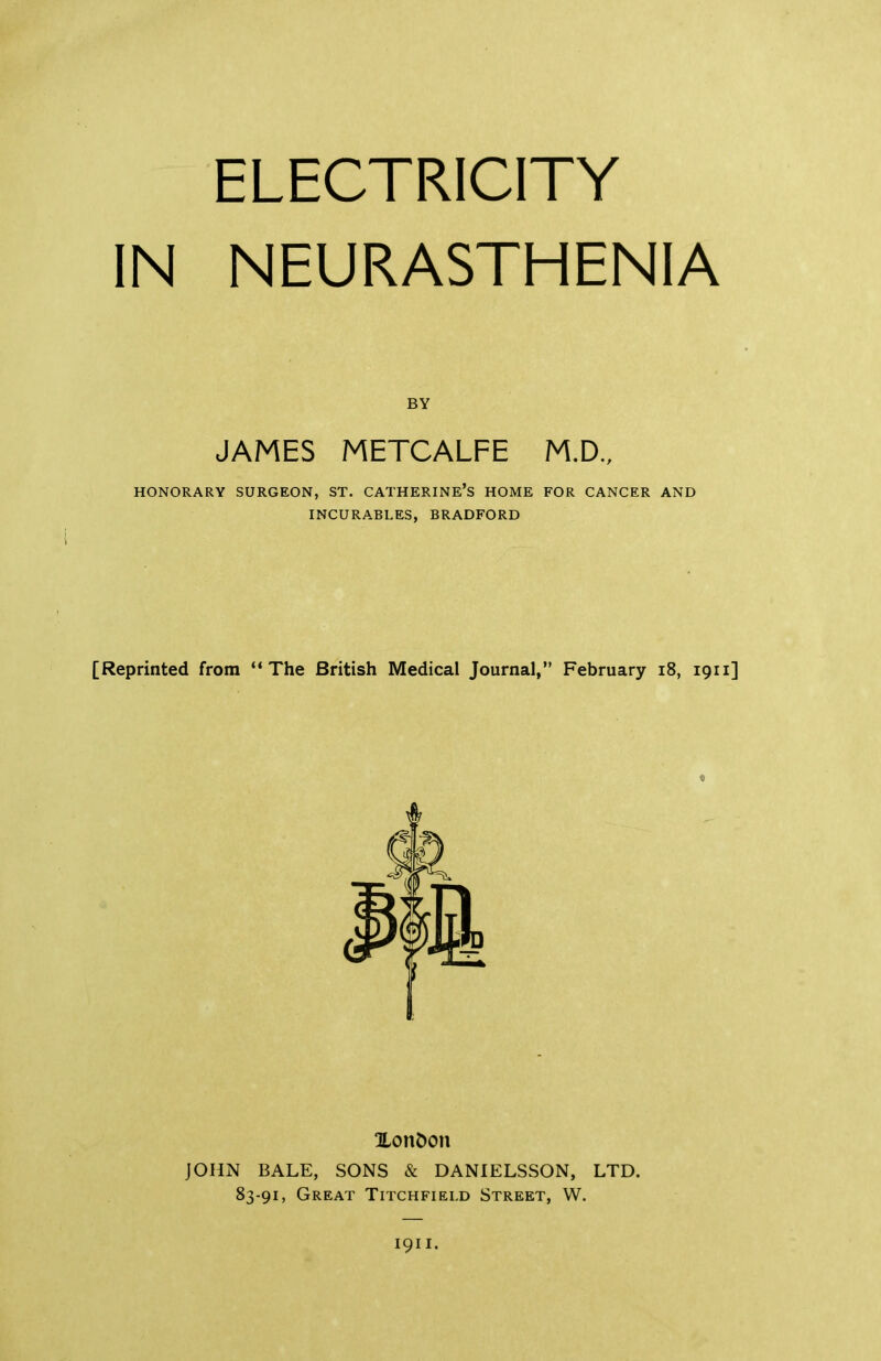 ELECTRICITY IN NEURASTHENIA BY JAMES METCALFE M.D., HONORARY SURGEON, ST. CATHERINE’S HOME FOR CANCER AND INCURABLES, BRADFORD [Reprinted from “The British Medical Journal,” February 18, 1911] li XonDon JOHN BALE, SONS & DANIELSSON, LTD. 83-91, Great Titchfield Street, W. 1911.