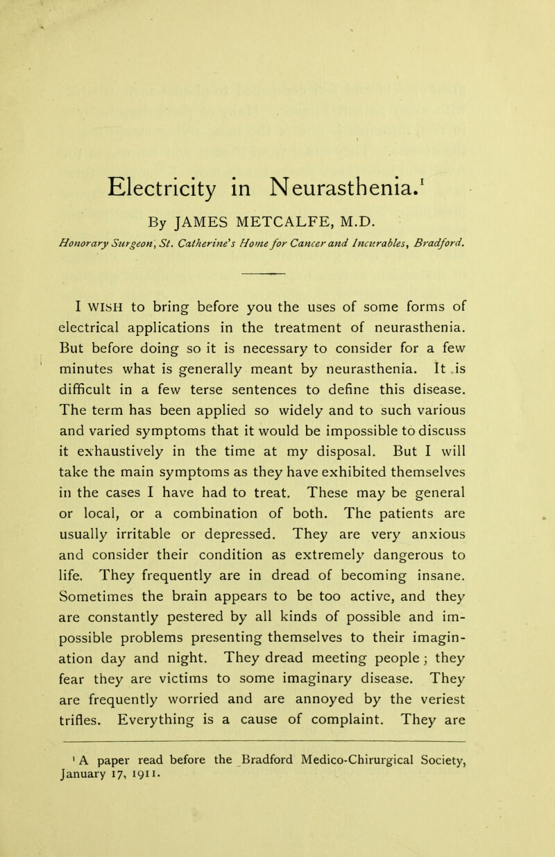 By JAMES METCALFE, M.D. Honorary Surgeon , St. Catherine's Home for Cancer and Incurables, Bradford. I WISH to bring before you the uses of some forms of electrical applications in the treatment of neurasthenia. But before doing so it is necessary to consider for a few minutes what is generally meant by neurasthenia. It is difficult in a few terse sentences to define this disease. The term has been applied so widely and to such various and varied symptoms that it would be impossible to discuss it exhaustively in the time at my disposal. But I will take the main symptoms as they have exhibited themselves in the cases I have had to treat. These may be general or local, or a combination of both. The patients are usually irritable or depressed. They are very anxious and consider their condition as extremely dangerous to life. They frequently are in dread of becoming insane. Sometimes the brain appears to be too active, and they are constantly pestered by all kinds of possible and im- possible problems presenting themselves to their imagin- ation day and night. They dread meeting people ; they fear they are victims to some imaginary disease. They are frequently worried and are annoyed by the veriest trifles. Everything is a cause of complaint. They are 1 A paper read before the Bradford Medico-Chirurgical Society, January 17, 1911.
