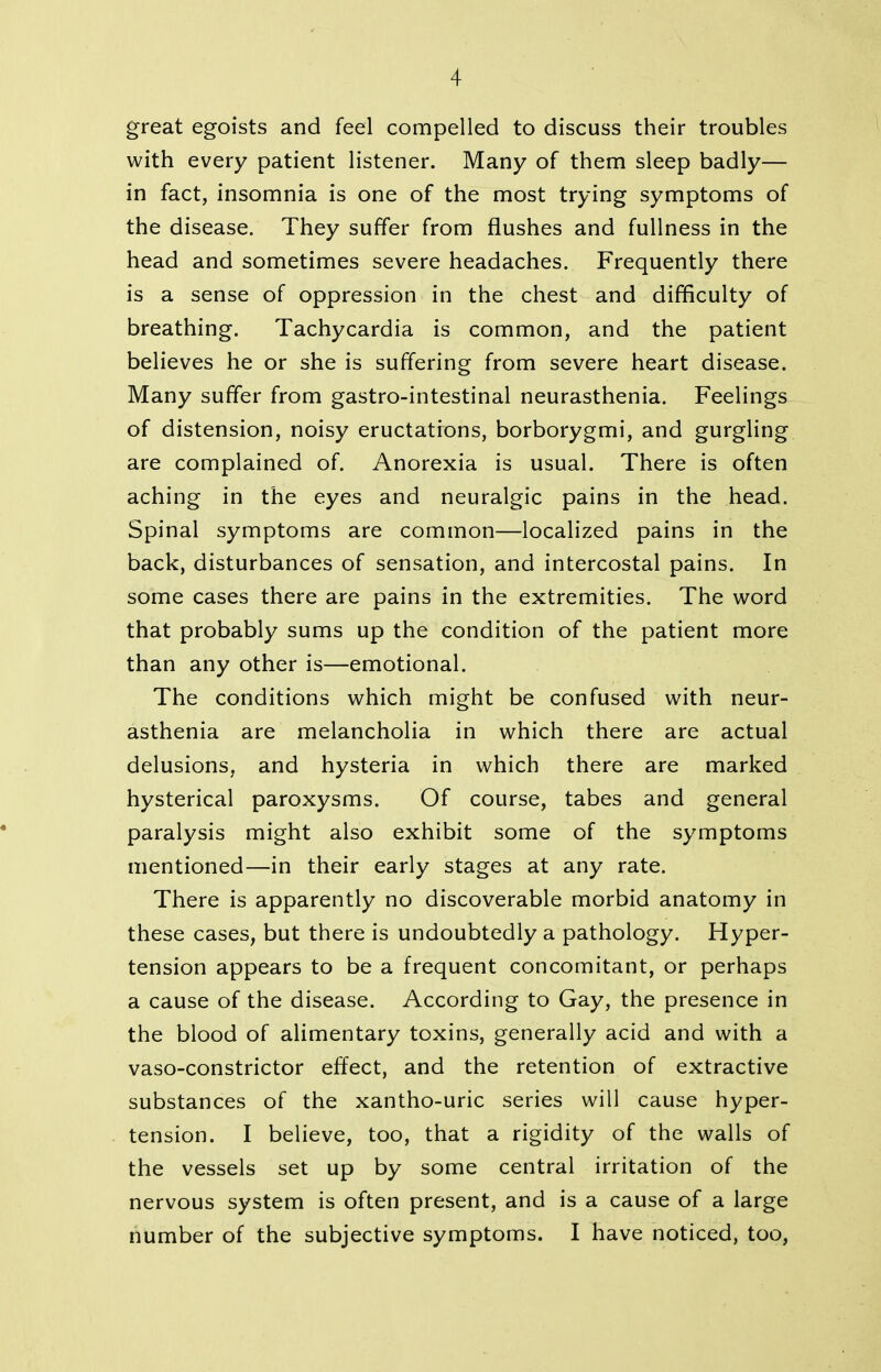 great egoists and feel compelled to discuss their troubles with every patient listener. Many of them sleep badly— in fact, insomnia is one of the most trying symptoms of the disease. They suffer from flushes and fullness in the head and sometimes severe headaches. Frequently there is a sense of oppression in the chest and difficulty of breathing. Tachycardia is common, and the patient believes he or she is suffering from severe heart disease. Many suffer from gastro-intestinal neurasthenia. Feelings of distension, noisy eructations, borborygmi, and gurgling are complained of. Anorexia is usual. There is often aching in the eyes and neuralgic pains in the head. Spinal symptoms are common—localized pains in the back, disturbances of sensation, and intercostal pains. In some cases there are pains in the extremities. The word that probably sums up the condition of the patient more than any other is—emotional. The conditions which might be confused with neur- asthenia are melancholia in which there are actual delusions, and hysteria in which there are marked hysterical paroxysms. Of course, tabes and general paralysis might also exhibit some of the symptoms mentioned—in their early stages at any rate. There is apparently no discoverable morbid anatomy in these cases, but there is undoubtedly a pathology. Hyper- tension appears to be a frequent concomitant, or perhaps a cause of the disease. According to Gay, the presence in the blood of alimentary toxins, generally acid and with a vaso-constrictor effect, and the retention of extractive substances of the xantho-uric series will cause hyper- tension. I believe, too, that a rigidity of the walls of the vessels set up by some central irritation of the nervous system is often present, and is a cause of a large number of the subjective symptoms. I have noticed, too,