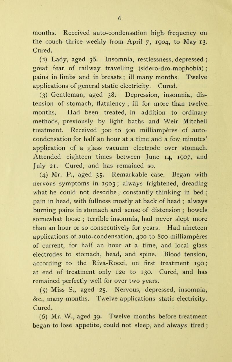 months. Received auto-condensation high frequency on the couch thrice weekly from April 7, 1904, to May 13. Cured. (2) Lady, aged 36. Insomnia, restlessness, depressed ; great fear of railway travelling (sidero-dro-mophobia) ; pains in limbs and in breasts; ill many months. Twelve applications of general static electricity. Cured. (3) Gentleman, aged 38. Depression, insomnia, dis- tension of stomach, flatulency ; ill for more than twelve months. Had been treated, in addition to ordinary methods, previously by light baths and Weir Mitchell treatment. Received 300 to 500 milliamperes of auto- condensation for half an hour at a time and a few minutes’ application of a glass vacuum electrode over stomach. Attended eighteen times between June 14, 1907, and July 21. Cured, and has remained so. (4) Mr. P., aged 35. Remarkable case. Began with nervous symptoms in 1903 ; always frightened, dreading what he could not describe; constantly thinking in bed; pain in head, with fullness mostly at back of head; always burning pains in stomach and sense of distension ; bowels somewhat loose ; terrible insomnia, had never slept more than an hour or so consecutively for years. Had nineteen applications of auto-condensation, 400 to 800 milliamperes of current, for half an hour at a time, and local glass electrodes to stomach, head, and spine. Blood tension, according to the Riva-Rocci, on first treatment 190; at end of treatment only 120 to 130. Cured, and has remained perfectly well for over two years. (5) Miss S., aged 25. Nervous, depressed, insomnia, &c., many months. Twelve applications static electricity. Cured. (6) Mr. W., aged 39. Twelve months before treatment began to lose appetite, could not sleep, and always tired ;