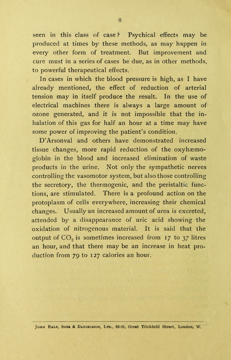 seen in this class of case ? Psychical effects may be produced at times by these methods, as may happen in every other form of treatment. But improvement and cure must in a series of cases be due, as in other methods, to powerful therapeutical effects. In cases in which the blood pressure is high, as I have already mentioned, the effect of reduction of arterial tension may in itself produce the result. In the use of electrical machines there is always a large amount of ozone generated, and it is not impossible that the in- halation of this gas for half an hour at a time may have some power of improving the patient’s condition. D’Arsonval and others have demonstrated increased tissue changes, more rapid reduction of the oxyhaemo- globin in the blood and increased elimination of waste products in the urine. Not only the sympathetic nerves controlling the vasomotor system, but also those controlling the secretory, the thermogenic, and the peristaltic func- tions, are stimulated. There is a profound action on the protoplasm of cells everywhere, increasing their chemical changes. Usually an increased amount of urea is excreted, attended by a disappearance of uric acid showing the oxidation of nitrogenous material. It is said that the output of C02 is sometimes increased from 17 to 37 litres an hour, and that there may be an increase in heat pro- duction from 79 to 127 calories an hour. John Bale, Sons & Danielsson, Ltd., 83-91, Great Titchtield Street, London, W.
