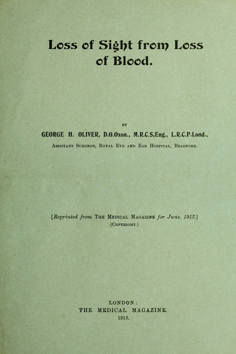 Loss of Si§ljt frorp Loss of Blood. BY GEORGE H. OLIVER, D.O.Oxon., M.R.C.S.Eng., L.R.C.P.Lond., Assistant Surgeon, Royal Eye and Ear Hospital, Bradford. fReprinted from The Medical Magazine for June, 1913.] (Copyright.) LONDON: THE MEDICAL MAGAZINE. 1913.