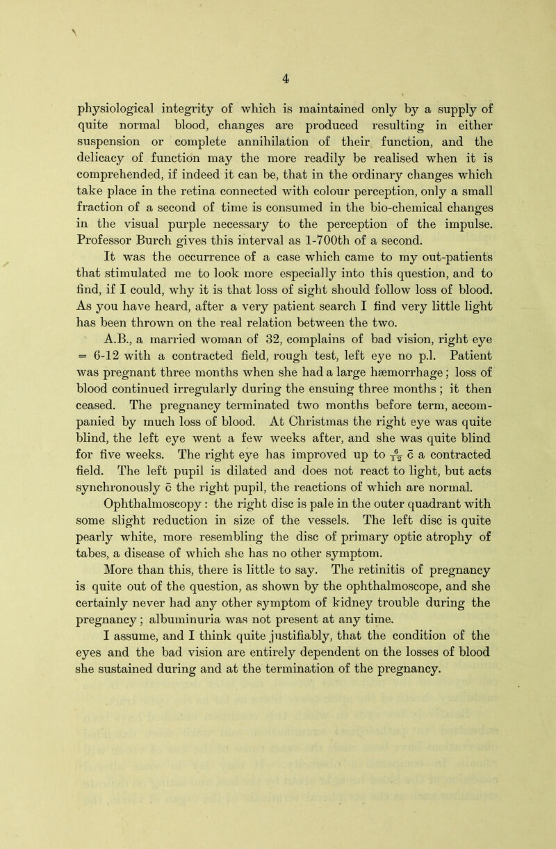 \ 4 physiological integrity of which is maintained only by a supply of quite normal blood, changes are produced resulting in either suspension or complete annihilation of their function, and the delicacy of function may the more readily be realised when it is comprehended, if indeed it can be, that in the ordinary changes which take place in the retina connected with colour perception, only a small fraction of a second of time is consumed in the bio-chemical changes in the visual purple necessary to the perception of the impulse. Professor Burch gives this interval as 1-700th of a second. It was the occurrence of a case which came to my out-patients that stimulated me to look more especially into this question, and to find, if I could, why it is that loss of sight should follow loss of blood. As you have heard, after a very patient search I find very little light has been thrown on the real relation between the two. A.B., a married woman of 32, complains of bad vision, right eye = 6-12 with a contracted field, rough test, left eye no p.l. Patient was pregnant three months when she had a large haemorrhage; loss of blood continued irregularly during the ensuing three months ; it then ceased. The pregnancy terminated two months before term, accom- panied by much loss of blood. At Christmas the right eye was quite blind, the left eye went a few weeks after, and she was quite blind for five weeks. The right eye has improved up to ^ c a contracted field. The left pupil is dilated and does not react to light, but acts synchronously 6 the right pupil, the reactions of which are normal. Ophthalmoscopy : the right disc is pale in the outer quadrant with some slight reduction in size of the vessels. The left disc is quite pearly white, more resembling the disc of primary optic atrophy of tabes, a disease of which she has no other symptom. More than this, there is little to say. The retinitis of pregnancy is quite out of the question, as shown by the ophthalmoscope, and she certainly never had any other symptom of kidney trouble during the pregnancy; albuminuria was not present at any time. I assume, and I think quite justifiably, that the condition of the eyes and the bad vision are entirely dependent on the losses of blood she sustained during and at the termination of the pregnancy.