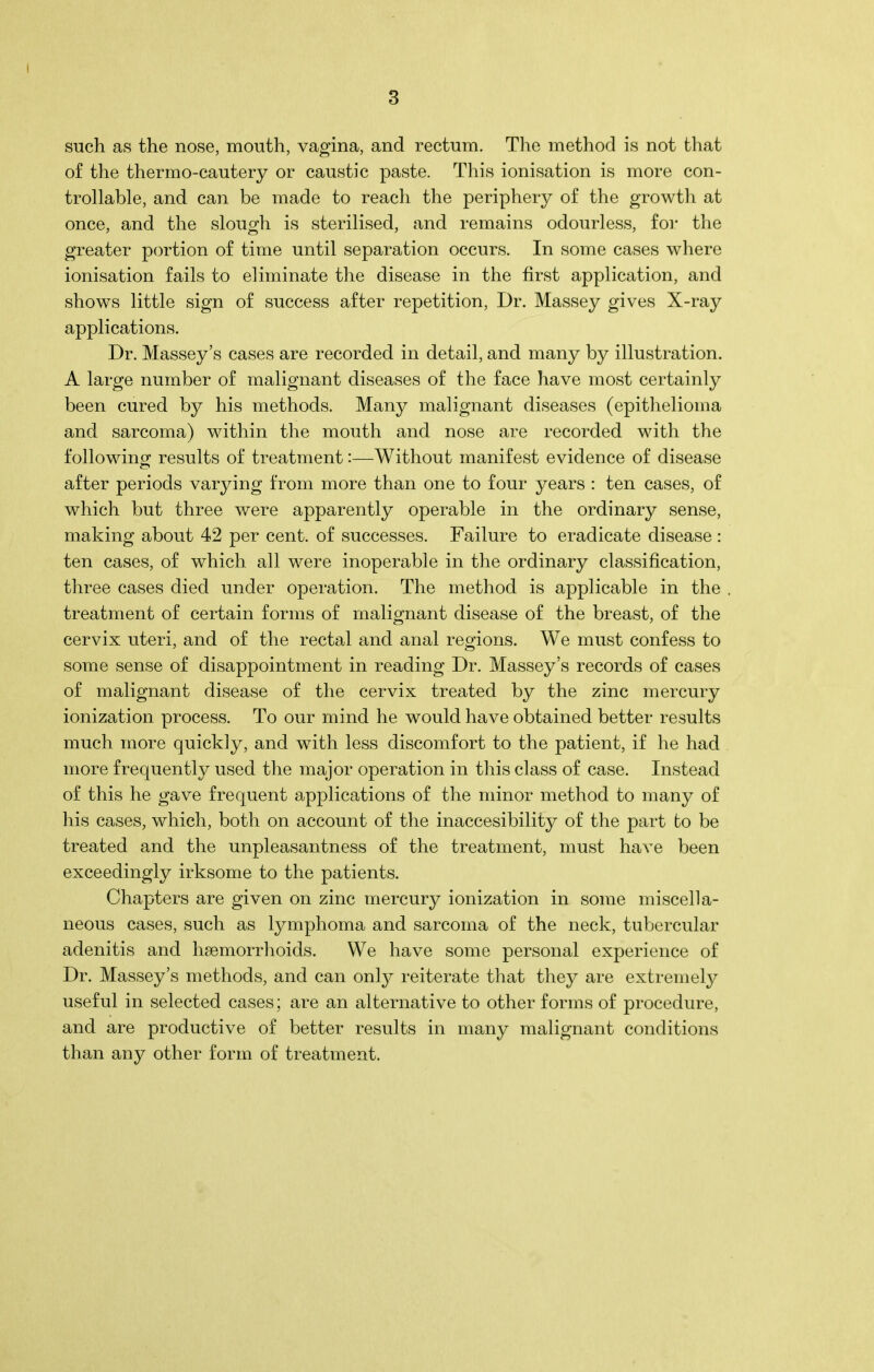 such as the nose, mouth, vagina, and rectum. The method is not that of the thermo-cautery or caustic paste. This ionisation is more con- trollable, and can be made to reach the periphery of the growth at once, and the slough is sterilised, and remains odourless, for the greater portion of time until separation occurs. In some cases where ionisation fails to eliminate the disease in the first application, and shows little sign of success after repetition, Dr. Massey gives X-ray applications. Dr. Massey’s cases are recorded in detail, and many by illustration. A large number of malignant diseases of the face have most certainly been cured by his methods. Many malignant diseases (epithelioma and sarcoma) within the mouth and nose are recorded with the following; results of treatment i—Without manifest evidence of disease after periods varying from more than one to four years : ten cases, of which but three were apparently operable in the ordinary sense, making about 42 per cent, of successes. Failure to eradicate disease : ten cases, of which all were inoperable in the ordinary classification, three cases died under operation. The method is applicable in the treatment of certain forms of malignant disease of the breast, of the cervix uteri, and of the rectal and anal regions. We must confess to some sense of disappointment in reading Dr. Massey’s records of cases of malignant disease of the cervix treated by the zinc mercury ionization process. To our mind he would have obtained better results much more quickly, and with less discomfort to the patient, if he had more frequently used the major operation in this class of case. Instead of this he gave frequent applications of the minor method to many of his cases, which, both on account of the inaccesibility of the part to be treated and the unpleasantness of the treatment, must have been exceedingly irksome to the patients. Chapters are given on zinc mercury ionization in some miscella- neous cases, such as lymphoma and sarcoma of the neck, tubercular adenitis and haemorrhoids. We have some personal experience of Dr. Massey’s methods, and can only reiterate that they are extremely useful in selected cases; are an alternative to other forms of procedure, and are productive of better results in many malignant conditions than any other form of treatment.