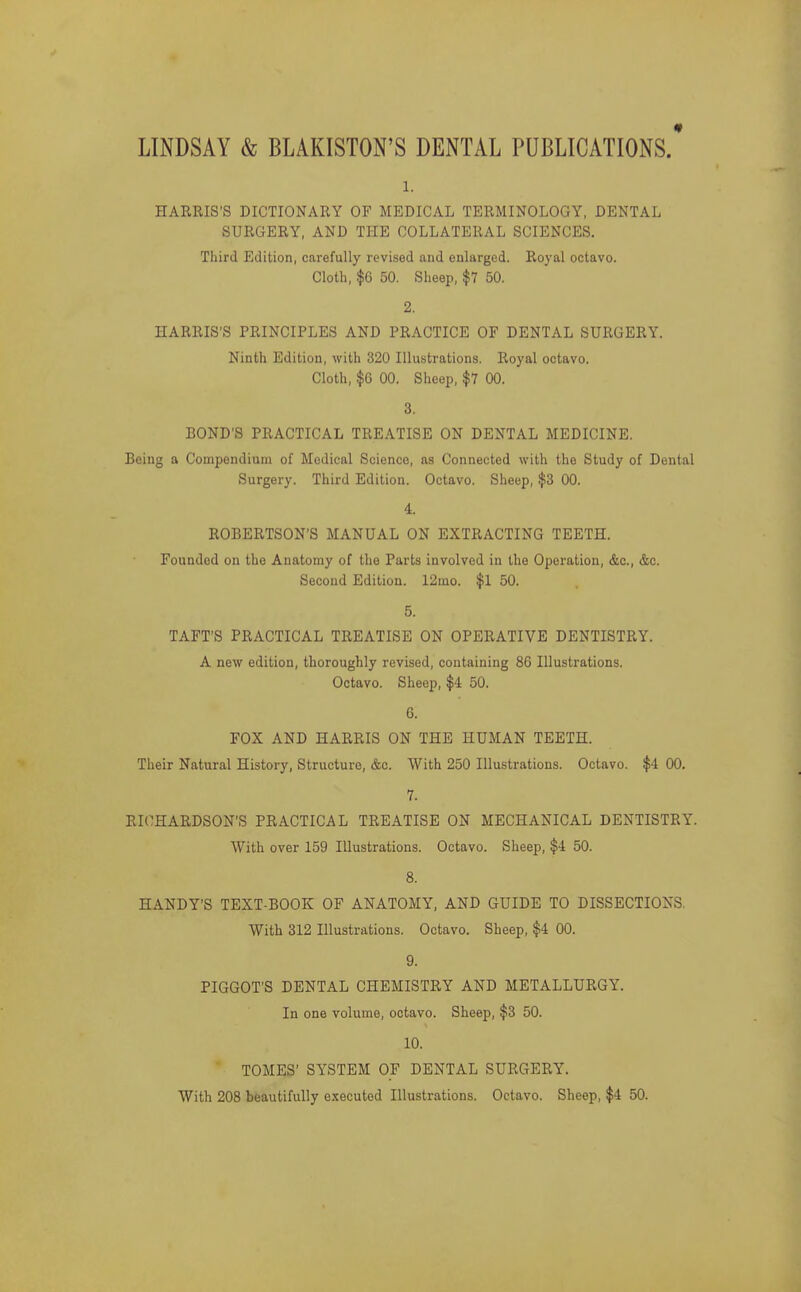 LINDSAY & BLAKISTON'S DENTAL PUBLICATIONS.' 1. HARRIS'S DICTIONARY OF MEDICAL TERMINOLOGY, DENTAL SURGERY, AND THE COLLATERAL SCIENCES. Third Edition, carefully revised and enlarged. Royal octavo. Cloth, $6 50. Sheep, $7 50. 2. HARRIS'S PRINCIPLES AND PRACTICE OF DENTAL SURGERY. Ninth Edition, with 320 Illustrations. Royal octavo. Cloth, $G 00. Sheep, $7 00. 3. BOND'S PRACTICAL TREATISE ON DENTAL MEDICINE. Being a Compendium of Medical Science, as Connected with the Study of Dental Surgery. Third Edition. Octavo. Sheep, $3 00. 4. ROBERTSON'S MANUAL ON EXTRACTING TEETH. Founded on the Anatomy of the Parts involved in the Operation, &c., &c. Second Edition. 12mo. $1 50. 5. TAFT'S PRACTICAL TREATISE ON OPERATIVE DENTISTRY. A new edition, thoroughly revised, containing 86 Illustrations. Octavo. Sheep, $4 50. 6. FOX AND HARRIS ON THE HUMAN TEETH. Their Natural History, Structure, &c. With 250 Illustrations. Octavo. $4 00. 7. RICHARDSON'S PRACTICAL TREATISE ON MECHANICAL DENTISTRY. With over 159 Illustrations. Octavo. Sheep, $4 50. 8. HANDY'S TEXT-BOOK OF ANATOMY, AND GUIDE TO DISSECTIONS, With 312 Illustrations. Octavo. Sheep, $4 00. 9. PIGGOT'S DENTAL CHEMISTRY AND METALLURGY. In one volume, octavo. Sheep, $3 50. 10. TOMES' SYSTEM OF DENTAL SURGERY. With 208 beautifully executed Illustrations. Octavo. Sheep, $4 50.