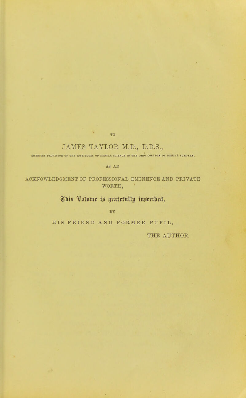 TO JAMES TAYLOR M.D., D.D.S., EUBRITUS PROFESSOR OF THE INSTITUTES OP DENTAL SCIENCE IN THE OHIO COLLEGE OF DENTAL SUBGERY, AS AN ACKNOWLEDGMENT OF PROFESSIONAL EMINENCE AND TEIVATE WORTH, BY HIS FRIEND AND FORMER PUPIL, THE AUTHOE.