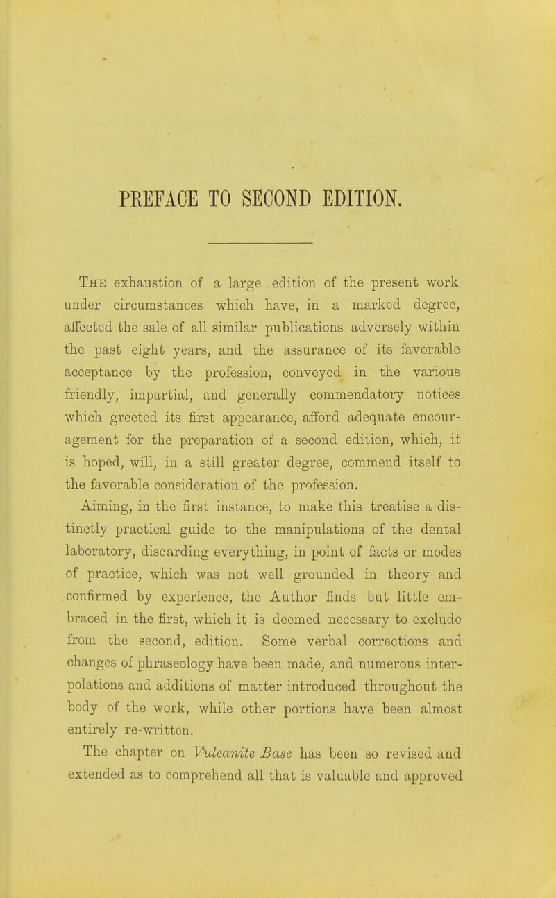 The exhaustion of a large edition of tlie present work under circumstances which have, in a marked degree, affected the sale of all similar publications adversely within the past eight years, and the assurance of its favorable acceptance by the profession, conveyed in the various friendly, impartial, and generally commendatory notices which greeted its first appearance, afford adequate encour- agement for the preparation of a second edition, which, it is hoped, will, in a still greater degree, commend itself to the favorable consideration of the profession. Aiming, in the first instance, to make this treatise a dis- tinctly practical guide to the manipulations of the dental laboratory, discarding everything, in point of facts or modes of practice, which was not well grounded in theory and confirmed by experience, the Author finds but little em- braced in the first, Avhich it is deemed necessary to exclude from the second, edition. Some verbal corrections and changes of phraseology have been made, and numerous inter- polations and additions of matter introduced throughout the body of the work, while other portions have been almost entirely re-written. The chapter on Vulcanite Base has been so revised and extended as to comprehend all that is valuable and approved