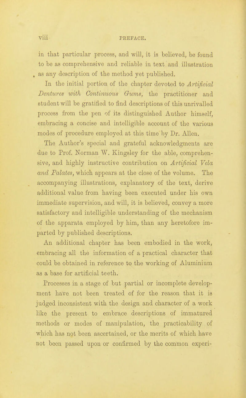 in tliat particular process, and will, it is believed, be found to be as comprehensive and reliable in text and illustration , as any description of the method yet published. In the initial portion of the chapter devoted to Artificial Dentures with Continuous Gums, the practitioner and student will be gratified to find descriptions of this unrivalled process from the pen of its distinguished Author himself, embracing a concise and intelligible account of the various modes of procedure employed at this time by Dr. Allen. The Author's special and grateful acknowledgments are due to Prof. Norman W. Kingsley for the able, comprehen- sive, and highly instructive contribution on Artificial Vela and Falates, which appears at the close of the volume. The accompanying illustrations, explanatory of the text, derive additional value from having been executed under his own immediate supervision, and will, it is believed, convey a more satisfactory and intelligible understanding of the mechanism of the apparata employed by him, than any heretofore im- parted by published descriptions. An additional chapter has been embodied in the work, embracing all the information of a practical character that could be obtained in reference to the working of Aluminium as a base for artificial teeth. Processes in a stage of but partial or incomplete develop- ment have not been treated of for the reason that it is judged inconsistent with the design and character of a work like the present to embrace descriptions of immatured methods or modes of manipulation, the practicability of which has not been ascertained, or the merits of which have not been passed upon or confirmed by the common experi-