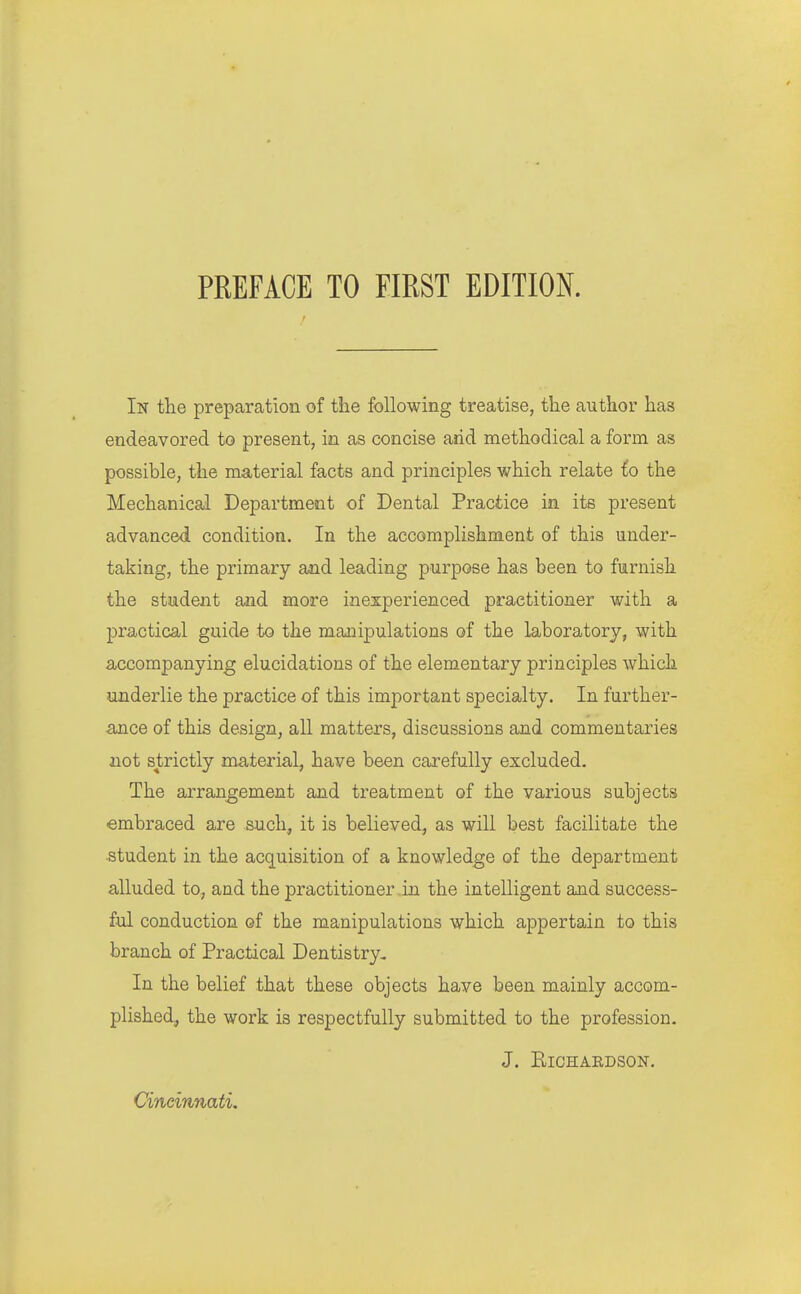 In the preparation of the following treatise, the author has endeavored to present, in as concise arid methodical a form as possible, the material facts and principles which relate io the Mechanical Department of Dental Practice in its present advanced condition. In the accomplishment of this under- taking, the primary and leading purpose has been to furnish the student and more inexperienced practitioner with a practical guide to the manipulations of the laboratory, with accompanying elucidations of the elementary principles which underlie the practice of this important specialty. In further- ance of this design, all matters, discussions and commentaries not strictly material, have been carefully excluded. The arrangement and treatment of the various subjects ■embraced are such, it is believed, as will best facilitate the ■Student in the acquisition of a knowledge of the department alluded to, and the practitioner in the intelligent and success- ful conduction of the manipulations which appertain to this branch of Practical Dentistry- In the belief that these objects have been mainly accom- plished, the work is respectfully submitted to the profession. J. Richardson. Cineinnati,