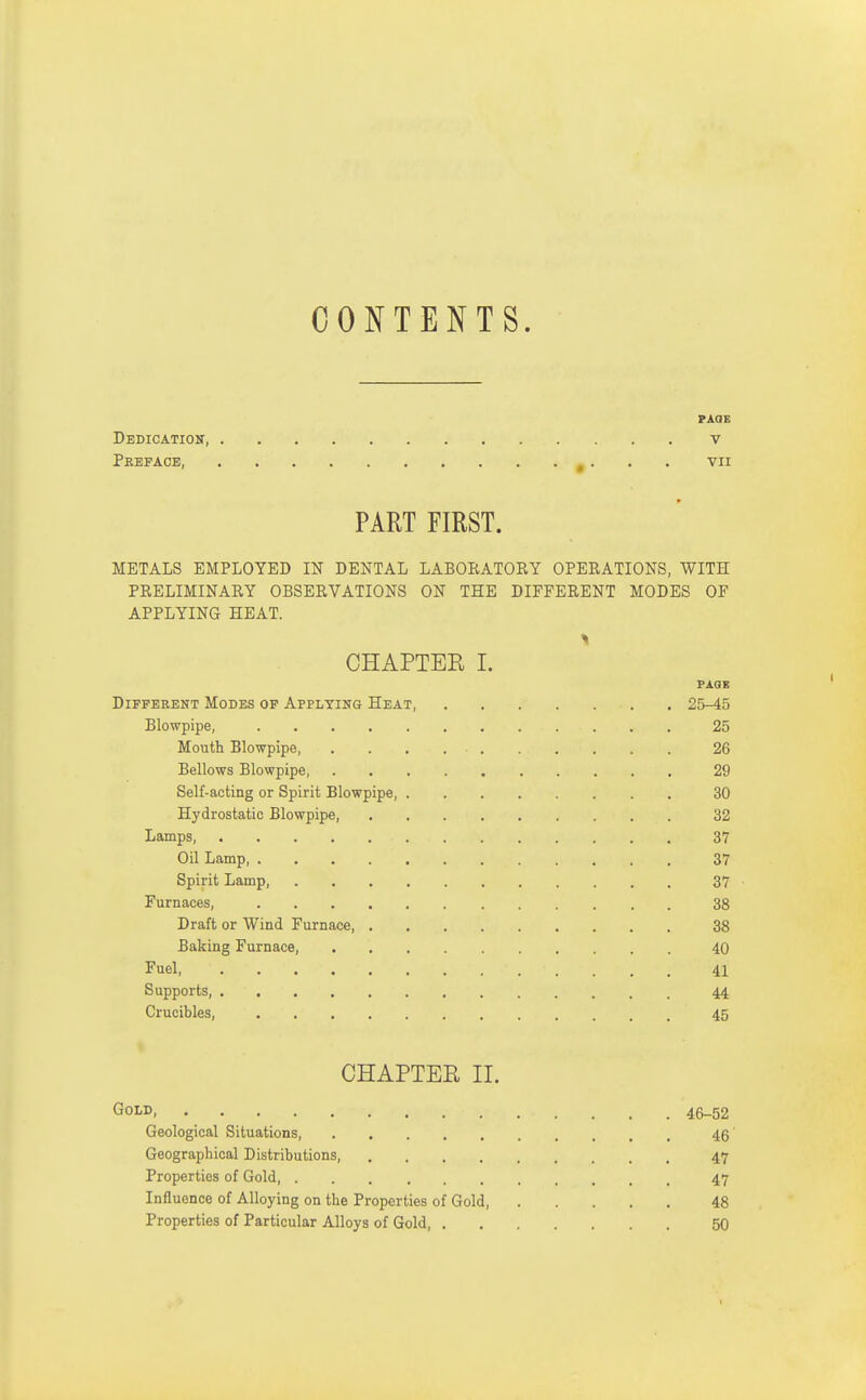 CONTENTS. PAGE Dedication v Preface, vn PART FIRST. METALS EMPLOYED IN DENTAL LABOEATOEY OPEEATIONS, WITH PEELIMINAEY OBSERVATIONS ON THE DIFFERENT MODES OF APPLYING HEAT. CHAPTER I. PAQB Different Modes op Appltihg Heat, 25-45 Blowpipe, 25 Mouth Blowpipe, 26 Bellows Blowpipe, 29 Self-acting or Spirit Blowpipe, 30 Hydrostatic Blowpipe, 32 Lamps, 37 Oil Lamp, 37 Spirit Lamp, 37 Furnaces, 38 Draft or Wind Furnace 38 Baking Furnace, 40 Fuel 41 Supports, 44 Crucibles, 45 CHAPTER II. Gold, 46-52 Geological Situations, 46' Geographical Distributions, 47 Properties of Gold 47 Influence of Alloying on the Properties of Gold, 48 Properties of Particular Alloys of Gold, 50