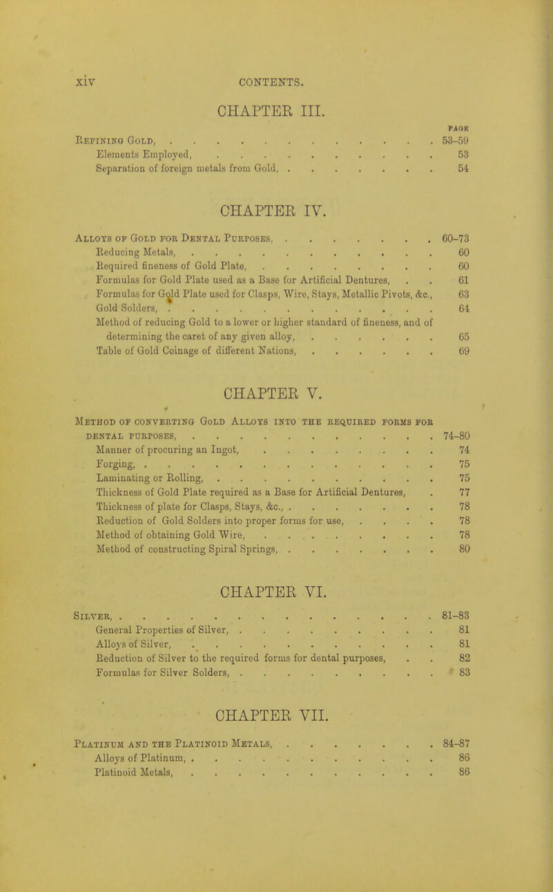 CHAPTER III. PAGE Kefinikq Gold, 53-59 Elements Employed, 53 Separation of foreign metals from Gold 54 CHAPTER IV. Alloys op Gold for Dental Pukposes, 60-73 Eeducing Metals 60 Required fineness of Gold Plate 60 Formulas for Gold Plate used as a Base for Artificial Dentures, . . 61 Formulas for Gold Plate used for Clasps, Wire, Stays, Metallic Pivots, &c., 63 Gold Solders, * 64 Method of reducing Gold to a lower or higher standard of fineness, and of determining the caret of any given alloy, 65 Table of Gold Coinage of different Nations, 69 CHAPTER V. Method of converting Gold Alloys into the required forms for DENTAL purposes 74-80 Manner of procuring an Ingot, 74 Forging, 75 Laminating or Rolling, 75 Thickness of Gold Plate required as a Base for Artificial Dentures, . 77 Thickness of plate for Clasps, Stays, &c., 78 Reduction of Gold Solders into proper forms for use, . . . . 78 Method of obtaining Gold Wire, 78 Method of constructing Spiral Springs, 80 CHAPTER VI. Silver 81-83 General Properties of Silver, 81 Alloys of Silver, 81 Reduction of Silver to the required forms for dental purposes, . . 82 Formulas for Silver Solders, 83 CHAPTER VII. Platinum and the Platinoid Metals, 84-87 Alloys of Platinum, 86 Platinoid Metals, 86