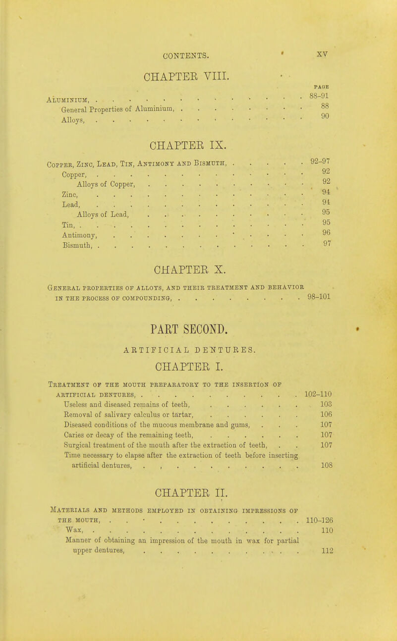 CHAPTER VIII. PAOE Aluminium 88-91 General Properties of Aluminium 88 Alloys CHAPTER IX. Copper, Zinc, Lead, Tin, Antimony and Bismuth, 92-97 Copper ^2 Alloys of Copper Zinc ' 94 ■ Lead 94 Alloys of Lead, 95 Tin 95 Antimony, . •  ■  Bismuth 97 CHAPTER X. General properties of allots, and their treatment and behavior in the process of compounding 98-101 PART SECOND. ARTIFICIAL DENTURES. CHAPTER I. Treatment op the mouth preparatory to the insertion of artificial dentures, 102-110 Useless and diseased remains of teeth, 103 Removal of salivary calculus or tartar, 106 Diseased conditions of the mucous membrane and gums, . . . 107 Caries or decay of the remaining teeth, 107 Surgical treatment of the mouth after the extraction of teeth, . . 107 Time necessary to elapse after the extraction of teeth before inserting artificial dentures 108 CHAPTER II. Materials and methods employed in obtaining impressions of the mouth, . . • 110-126 Wax 110 Manner of obtaining an impression of the mouth in wax for partial upper dentures, 112