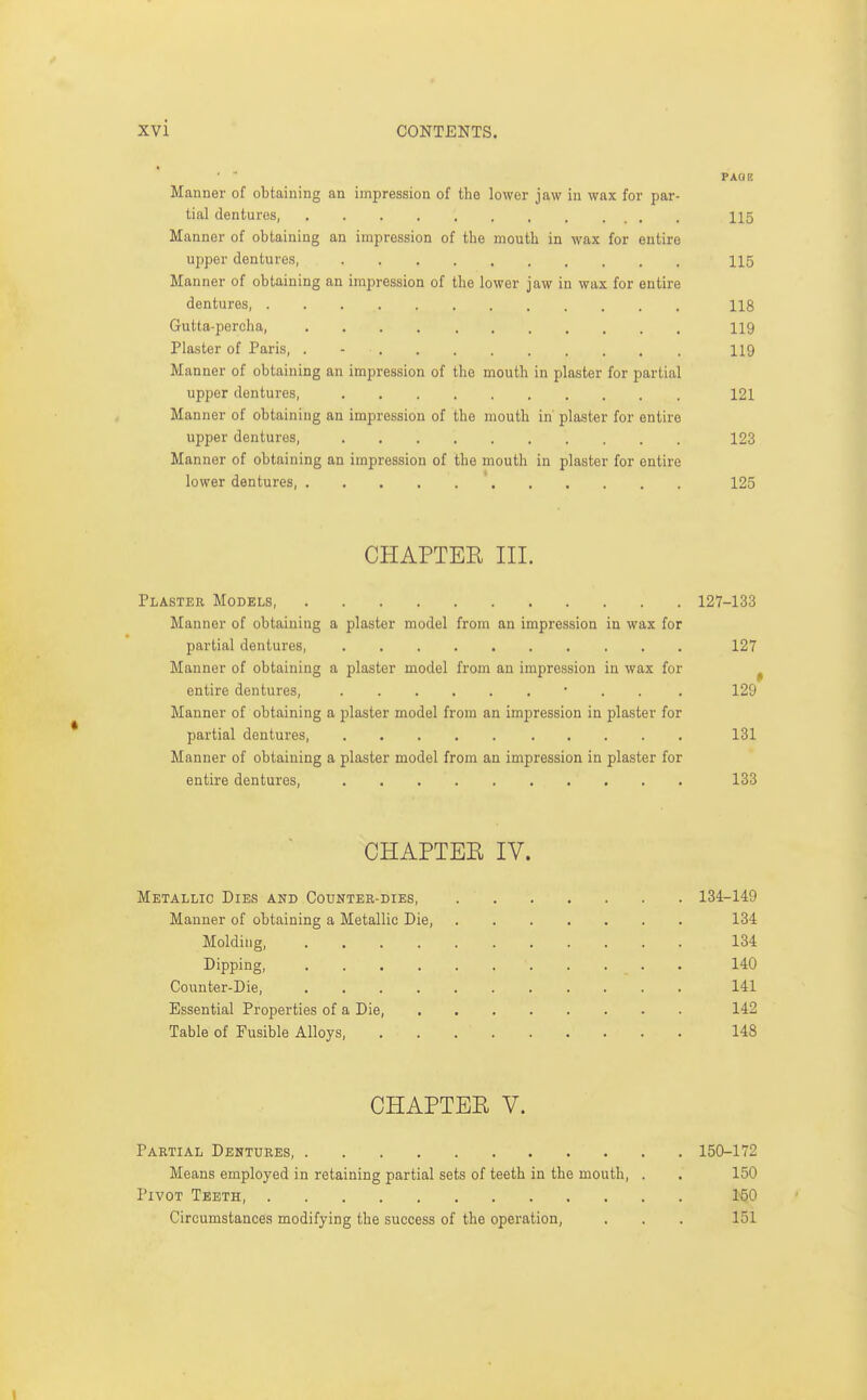 PACIP. Manner of obtaining an impression of the lower jaw in wax for par- tial dentures, 115 Manner of obtaining an impression of the mouth in wax for entire upper dentures, 115 Manner of obtaining an impression of the lower jaw in wax for entire dentures 118 Gutta-percha, 119 Plaster of Paris, . - 119 Man ner of obtaining an impression of the mouth in plaster for jiartial upper dentures, . 121 Manner of obtaining an impression of the mouth in plaster for entire upper dentures, 123 Manner of obtaining an impression of the mouth in plaster for entire lower dentures, 125 CHAPTEE III. Plaster Models, 127-133 Manner of obtaining a plaster model from an impression in wax for partial dentures, 127 Manner of obtaining a plaster model from an impression in wax for ^ entire dentures, • . . . 129 Manner of obtaining a plaster model from an impression in plaster for partial dentures, 131 Manner of obtaining a plaster model from an impression in plaster for entire dentures, 133 CHAPTEE IV. Metallic Dies and Counter-dies, 134-149 Manner of obtaining a Metallic Die, 134 Molding 134 Dipping, 140 Coi;nter-Die, 141 Essential Properties of a Die, 142 Table of Fusible Alloys, 148 CHAPTEE V. Partial Dentures 150-172 Means employed in retaining partial sets of teeth in the mouth, . . 150 Pivot Teeth, 1^0 Circumstances modifying the success of the operation, . . . 151