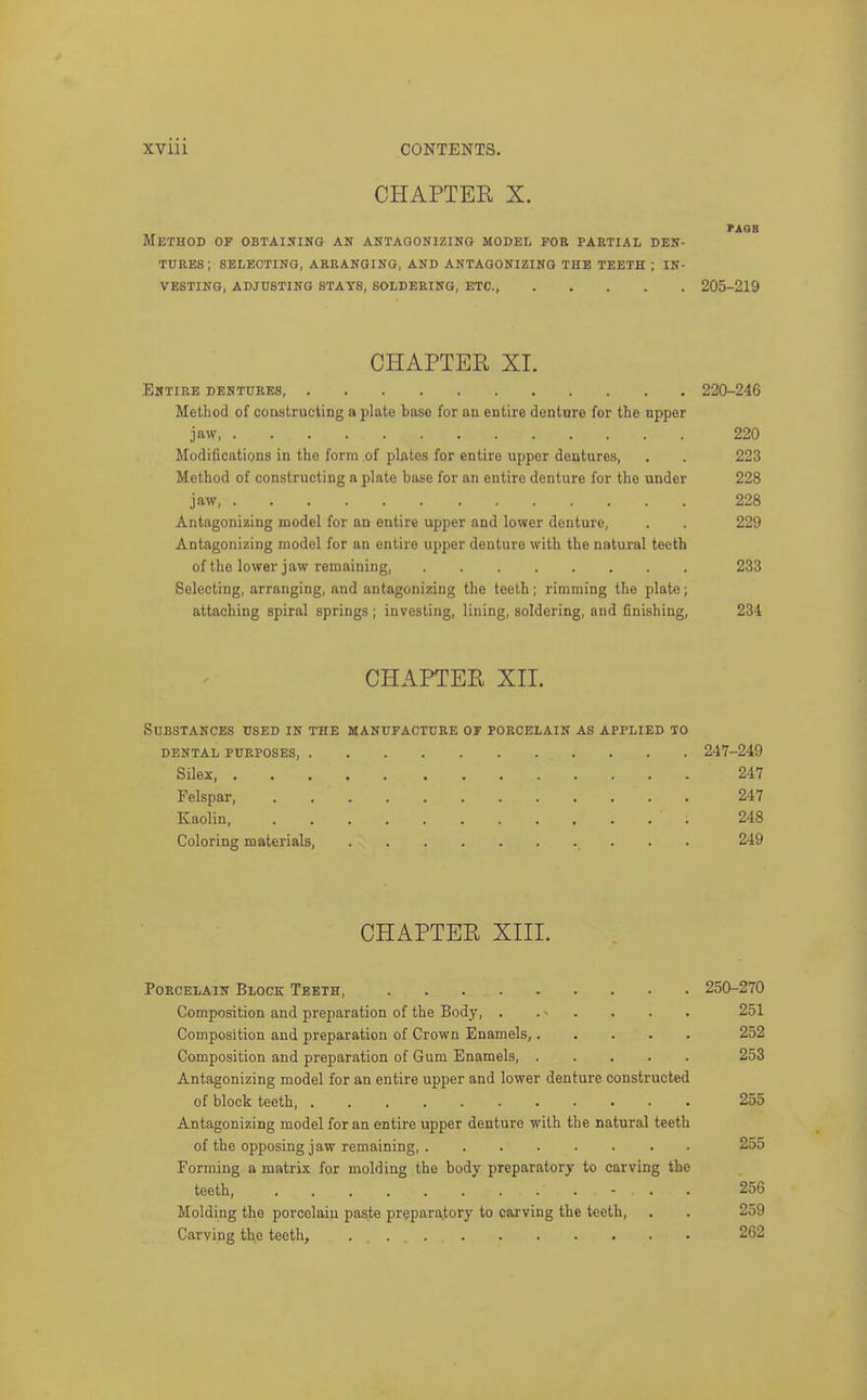 CHAPTER X. PAQB Method of obtaining an antagonizing model for partial den- tures; SELECTING, ARRANGING, AND ANTAGONIZING THE TEETH ; IN- VESTING, ADJUSTING STAYS, SOLDERING, ETC., 205-219 CHAPTER XI. Entire dentures, 220-246 Method of conslructing a plate base for an entire denture for the upper jaw 220 Modifications in the form of plates for entire upper dentures, . . 223 Method of constructing a plate base for an entire denture for the under 228 jaw, 228 Antagonizing model for an entire upper and lower denture, . . 229 Antagonizing model for an entire upper denture with the natural teeth of the lower jaw remaining, 233 Selecting, arranging, and antagonizing the teeth; rimming the plate; attaching spiral springs; investing, lining, soldering, and finishing, 234 CHAPTER XIL Substances used in the manufacture of porcelain as applied to dental purposes 247-249 Silex, 247 Felspar 247 Kaolin, 248 Coloring materials, 249 CHAPTER XIII. Porcelain Block Teeth, 250-270 Composition and preparation of the Body, . . ^ . . . . 251 Composition and preparation of Crown Enamels, 252 Composition and preparation of Gum Enamels, 253 Antagonizing model for an entire upper and lower denture constructed of block teeth, 255 Antagonizing model for an entire upper denture with the natural teeth of the opposing jaw remaining, 255 Forming a matrix for molding the body preparatory to carving the teeth, - . . 256 Molding the porcelain paste pr(?para^tory to carving the teeth, . . 259 Carving the teeth, 262