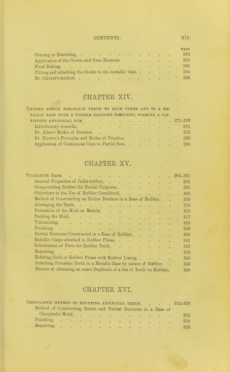 PAGE Crucing or Biscniting, 262 Application of the Crown and Gtrm Enamels, 263 Final Baking, 264 Fitting and attaching the blocks to the metallic base 264 Dr. Calvert's method, 266 CHAPTER XIV. Uniting single porcelain teeth to each other and to a me- tallic BASE with a fusible SILICIOTJS COMPOUND, FORMING A CON- TINUOUS artificial gum, 2T1-293 Introductory remarks, 271 Dr. Allen's Modes of Practice 275 Dr. Hunter's Formulas and Modes of Practice 283 Application of Continuous Gum to Partial Sets, 290 CHAPTER XV. Vulcanite Base, 294-351 General Properties of India-rubber, 294 Compounding Eubber for Dental Purposes, 295 Objections to the Use of Rubber Considered, 305 Method of Constructing an Entire Denture in a Base of Eubber, . 309 Arranging the Teeth 310 Formation of the Mold or Matrix, 312 Packing the Mold, 317 Vulcanizing, 325 Finishing, 338 Partial Dentures Constructed in a Base of Rubber, .... 339 Metallic Clasps attached to Rubber Plates 341 Substitution of Plate for Rubber Teeth, 342 Repairing, 342 Refitting Gold or Rubber Plates with Rubber Lining, .... 343 Attaching Porcelain Teeth to a Metallic Base by means of Rubber, . 346 Manner of obtaining an exact Duplicate of a Set of Teeth on Rubber, 349' CHAPTER XVI. ChEOPLASTIC method of MOUNTING ARTIFICIAL TEETH, . . . 352-359 Method of Constructing Entire and Partial Dentures in a Base of Cheoplastic Metal, 352 Finishing 358 Repairing, 353