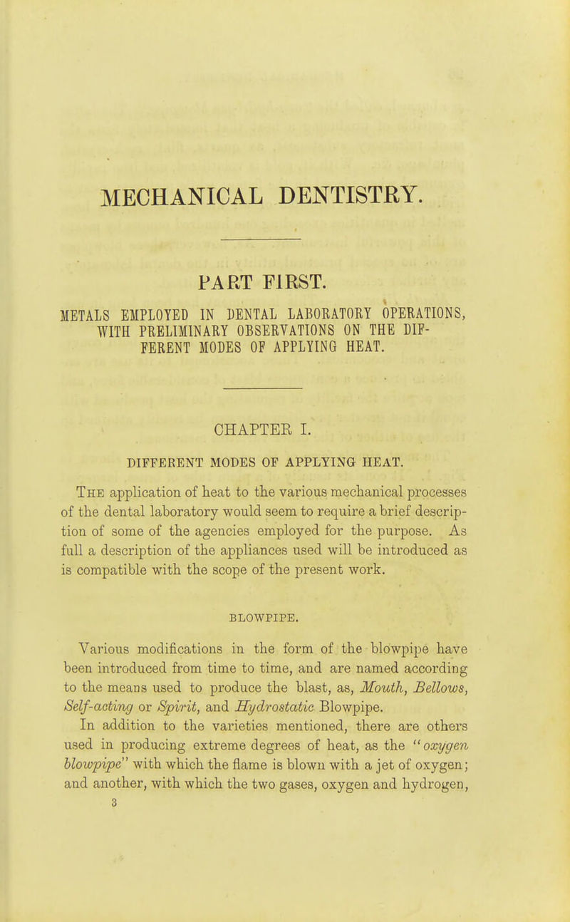 MECHANICAL DENTISTRY. PART FIRST. METALS EMPLOYED IN DENTAL LABORATORY OPERATIONS, WITH PRELIMINARY OBSERVATIONS ON THE DIF- FERENT MODES OF APPLYING HEAT. CHAPTER I. DIFFERENT MODES OF APPLYING HEAT. The application of heat to tlie various mechanical processes of the dental laboratory would seem to require a brief descrip- tion of some of the agencies employed for the purpose. As full a description of the appliances used will be introduced as is compatible with the scope of the present work. BLOWPIPE. Various modifications in the form of the blowpipe have been introduced from time to time, and are named according to the means used to produce the blast, as, Mouth, Bellows, Self-acting or Spirit, and Hydrostatic Blowpipe. In addition to the varieties mentioned, there are others used in producing extreme degrees of heat, as the oxygen blowpipe with which the flame is blown with a jet of oxygen; and another, with which the two gases, oxygen and hydrogen, 3