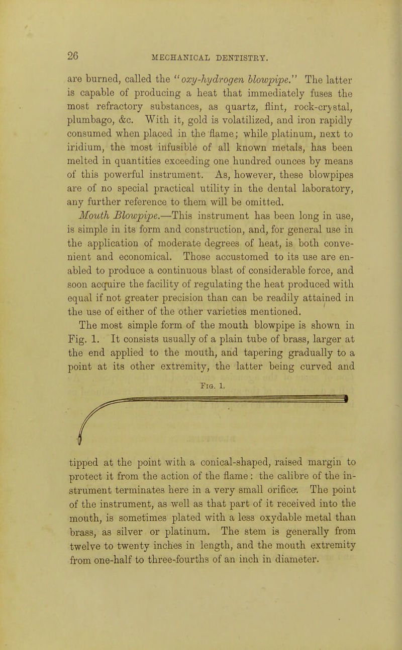 are burned, called the  oxy-hydrogen blowpipe. The latter is capable of producing a heat that immediately fuses the most refractory substances, as quartz, flint, rock-crj-stal, plumbago, &c. With it, gold is volatilized, and iron rapidly consumed when placed in the flame; while platinum, next to iridium, the most infusible of all known metals, has been melted in quantities exceeding one hundred ounces by means of this powerful instrument. As, however, these blowpipes are of no special practical utility in the dental laboratory, any further reference to them will be omitted. Mouth Blowpipe.—This instrument has been long in use, is simple in its form and construction, and, for general use in the application of moderate degrees of heat, is both conve- nient and economical. Those accustomed to its use are en- abled to produce a continuous blast of considerable force, and soon acquire the facility of regulating the heat produced with equal if not greater precision than can be readily attained in the use of either of the other varieties mentioned. The most simple form of the mouth blowpipe is shown in Fig. 1. It consists usually of a plain tube of brass, larger at the end applied to the mouth, and tapering gradually to a point at its other extremity, the latter being curved and Fig. 1. tipped at the point with a conical-shaped, raised margin to protect it from the action of the flame : the calibre of the in- strument terminates here in a very small orifice. The point of the instrument, as well as that part of it received into the mouth, is sometimes plated with a less oxydable metal than brass, as silver or platinum. The stem is generally from twelve to twenty inches in length, and the mouth extremity from one-half to three-fourths of an inch in diameter.