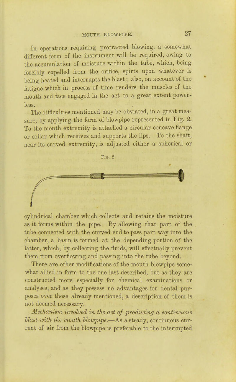 In operations requiring protracted blowing, a somewhat different form of the instrument will be required, owing to the accumulation of moisture within the tube, which, being forcibly expelled from the orifice, spirts upon whatever is being heated and interrupts the blast; also, on account of the fatigue which in process of time renders the muscles of the mouth and face engaged in the act to a great extent power- less. The difficulties mentioned may be obviated, in a great mea- sure, by applying the form of blowpipe represented in Fig. 2. To the mouth extremity is attached a circular concave flange or collar which receives and supports the lips. To the shaft, near its curved extremity, is adjusted either a spherical or Fig. 2 cylindrical chamber which collects and retains the moisture as it forms within the pipe. By allowing that part of the tube connected with the curved end to pass part way into the chamber, a basin is formed at the depending portion of the latter, which, by collecting the fluids, will effectually prevent them from overflowing and passing into the tube beyond. There are other modifications of the mouth blowpipe some- what allied in form to the one last described, but as they are constructed more especially for chemical examinations or analyses, and as they possess no advantages for dental pur- poses over those already mentioned, a description of them is not deemed necessary. Mechanism involved in the act of producing a continuous blast with the mouth blowpipe.—As a steady, continuous cur- rent of air from the blowpipe is preferable to the interrupted