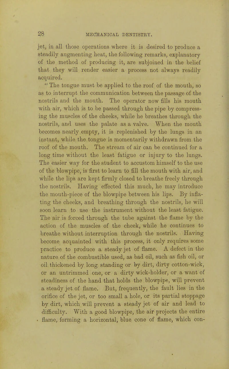 jet, in all those operations where it is desired to produce a steadily augmenting heat, the following remarks, explanatory of the method of producing it, are subjoined in the belief that they will render easier a process not always readily acquired.  The tongue must be applied to the roof of the mouth, so as to interrupt the communication between the passage of the nostrils and the mouth. The operator now fills his mouth with air, which is to be passed through the pipe by compress- ing the muscles of the cheeks, while he breathes through the nostrils, and uses the palate as a valve. When the mouth becomes nearly empty, it is replenished by the lungs in an instant, while the tongue is momentarily withdrawn from the roof of the mouth. The stream of air can be continued for a long time without the least fatigue or injury to the lungs. The easier way for the student to accustom himself to the use of the blowpipe, is first to learn to fill the mouth with air, and while the lips are kept firmly closed to breathe freely through the nostrils. Having eifected this much, he may introduce the mouth-piece of the blowpipe between his lips. By infla- ting the cheeks, and breathing through the nostrils, he will soon learn to use the instrument without the least fatigue. The air is forced through the tube against the flame by the action of the muscles of the cheek, while he continues to breathe without interruption through the nostrils. Having become acquainted with this process, it only requires some practice to produce a steady jet of flame. A defect in the nature of the combustible used, as bad oil, such as fish oil, or oil thickened by long standing or by dirt, dirty cotton-wick, or an untrimmed one, or a dirty wick-holder, or a want of steadiness of the hand that holds the blowpipe, will prevent a steady jet of flame. But, frequently, the fault lies in the orifice of the jet, or too small a hole, or its partial stoppage by dirt, which will prevent a steady jet of air and lead to diflSculty. With a good blowpipe, the air projects the entire • flame, forming a horizontal, blue cone of flame, which con-