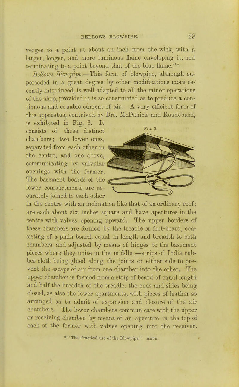 verges to a point at about an inch from the wick, with a larger, longer, and more luminous flame enveloping it, and terminating to a point beyond that of the blue flame.* Bellows Blo->npipe.—This form of blowpipe, although su- perseded in a great degree by other modifications more re- cently introduced, is well adapted to all the minor operations of the shop, provided it is so constructed as to produce a con- tinuous and equable current of air. A very efficient form of this apparatus, contrived by Drs. McDaniels and Roudebush, is exhibited in Fig. 3. It consists of three distinct chambers; two lower ones, separated from each other in the centre, and one above, communicating by valvular openings with the former. The basement boards of the lower compartments are ac- curately joined to each other in the centre with an inclination like that of an ordinary roof; are each about six inches square and have apertures in the centre with valves opening upward. The upper borders of these chambers are formed by the treadle or foot-board, con- sisting of a plain board, equal in length and breadth to both chambers, and adjusted by means of hinges to the basement pieces where they unite in the middle;—strips of India rub- ber cloth being glued along the joints on either side to pre- vent the escape of air from one chamber into the other. The upper chamber is formed from a strip of board of equal length and half the breadth of the treadle, the ends and sides being closed, as also the lower apartments, with pieces of leather so arranged as to admit of expansion and closure of the air chambers. The lower chambers communicate with the upper or receiving chamber by means of an aperture in the top of each of the former with valves opening into the receiver. *  The Practical use of the Blowpipe. Anon.