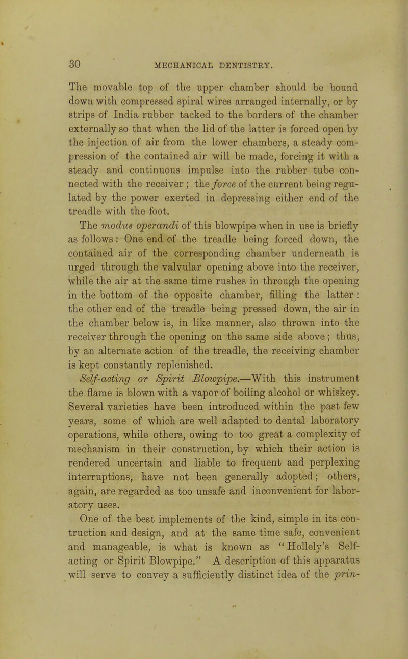 The movable top of the upper chamber should be bound down with compressed spiral wires arranged internally, or by strips of India rubber tacked to the borders of the chamber externally so that when the lid of the latter is forced open by the injection of air from the lower chambers, a steady com- pression of the contained air will be made, forcing it with a steady and continuous impulse into the rubber tube con- nected with the receiver; the force of the current being regu- lated by the power exerted in depressing either end of the treadle with the foot. The modus operandi of this blowpipe when in use is briefly as follows: One end of the treadle being forced down, the contained air of the corresponding chamber underneath is urged through the valvular opening above into the receiver, while the air at the same time rushes in through the opening in the bottom of the opposite chamber, filling the latter : the other end of the treadle being pressed down, the air in the chamber below is, in like manner, also thrown into the receiver through the opening on the same side above; thus, by an alternate action of the treadle, the receiving chamber is kept constantly replenished. Self-acting or Spirit Blowpipe,—With this instrument the flame is blown with a vapor of boiling alcohol or whiskey. Several varieties have been introduced within the past few years, some of which are well adapted to dental laboratory operations, while others, owing to too great a complexity of mechanism in their construction, by which their action is rendered uncertain and liable to frequent and perplexing interruptions, have not been generally adopted; others, again, are regarded as too unsafe and inconvenient for labor- atory uses. One of the best implements of the kind, simple in its con- traction and design, and at the same time safe, convenient and manageable, is what is known as  Hollely's Self- acting or Spirit Blowpipe. A description of this apparatus will serve to convey a sufficiently distinct idea of the prin-