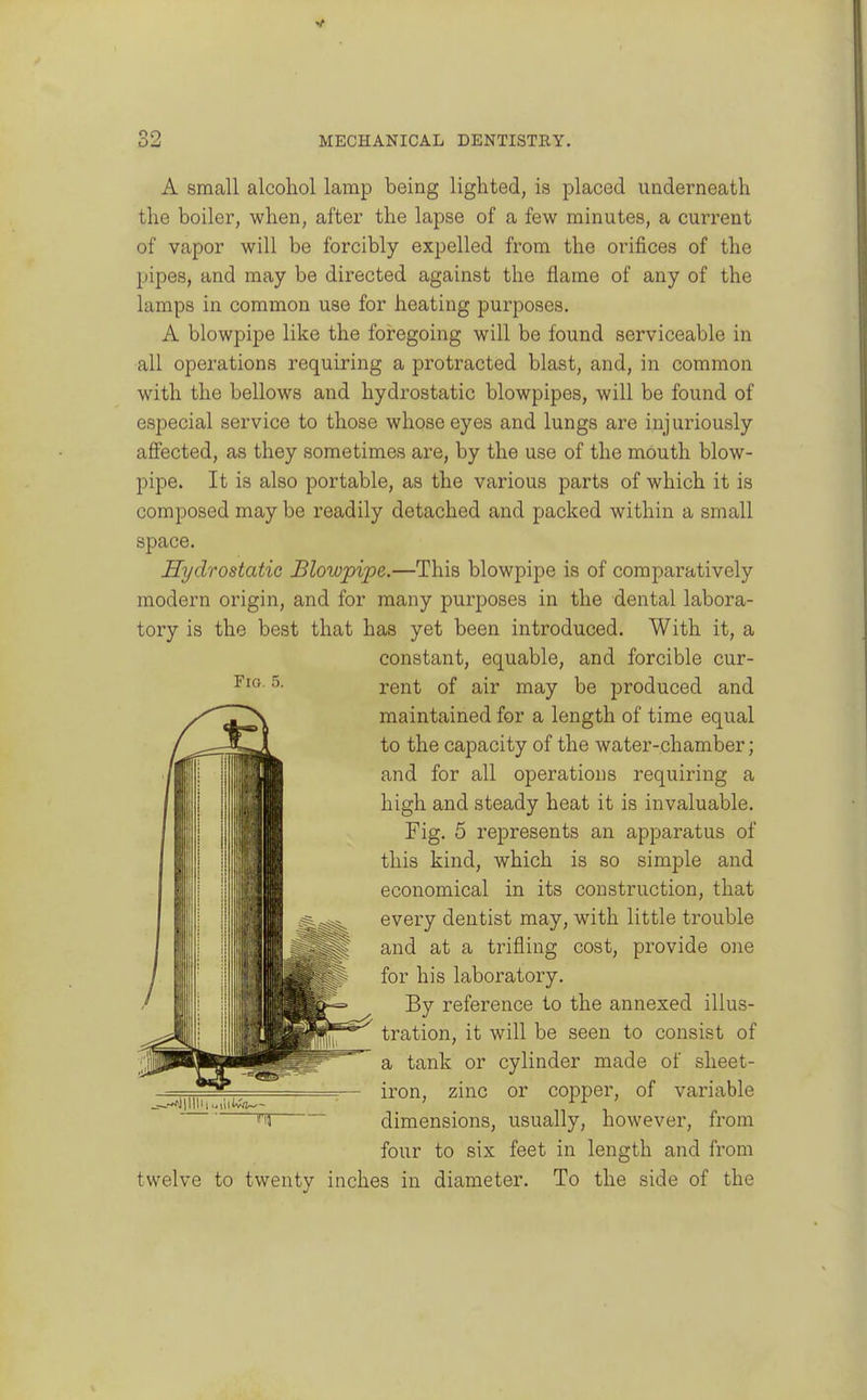 A small alcohol lamp being lighted, is placed underneath the boiler, when, after the lapse of a few minutes, a current of vapor will be forcibly expelled from the orifices of the pipes, and may be directed against the flame of any of the lamps in common use for heating purposes. A blowpipe like the foregoing will be found serviceable in all operations requiring a protracted blast, and, in common with the bellows and hydrostatic blowpipes, will be found of especial service to those whose eyes and lungs are injuriously affected, as they sometimes are, by the use of the mouth blow- pipe. It is also portable, as the various parts of which it is composed may be readily detached and packed within a small space. Hydrostatic Blowpipe.—This blowpipe is of comparatively modern origin, and for many purposes in the dental labora- tory is the best that has yet been introduced. With it, a constant, equable, and forcible cur- rent of air may be produced and maintained for a length of time equal to the capacity of the water-chamber; and for all operations requiring a high and steady heat it is invaluable. Fig. 5 represents an apparatus of this kind, which is so simple and economical in its construction, that every dentist may, with little trouble and at a trifling cost, provide one for his laboratory. By reference to the annexed illus- tration, it will be seen to consist of a tank or cylinder made of sheet- iron, zinc or copper, of variable Tj dimensions, usually, however, from four to six feet in length and from twelve to twenty inches in diameter. To the side of the