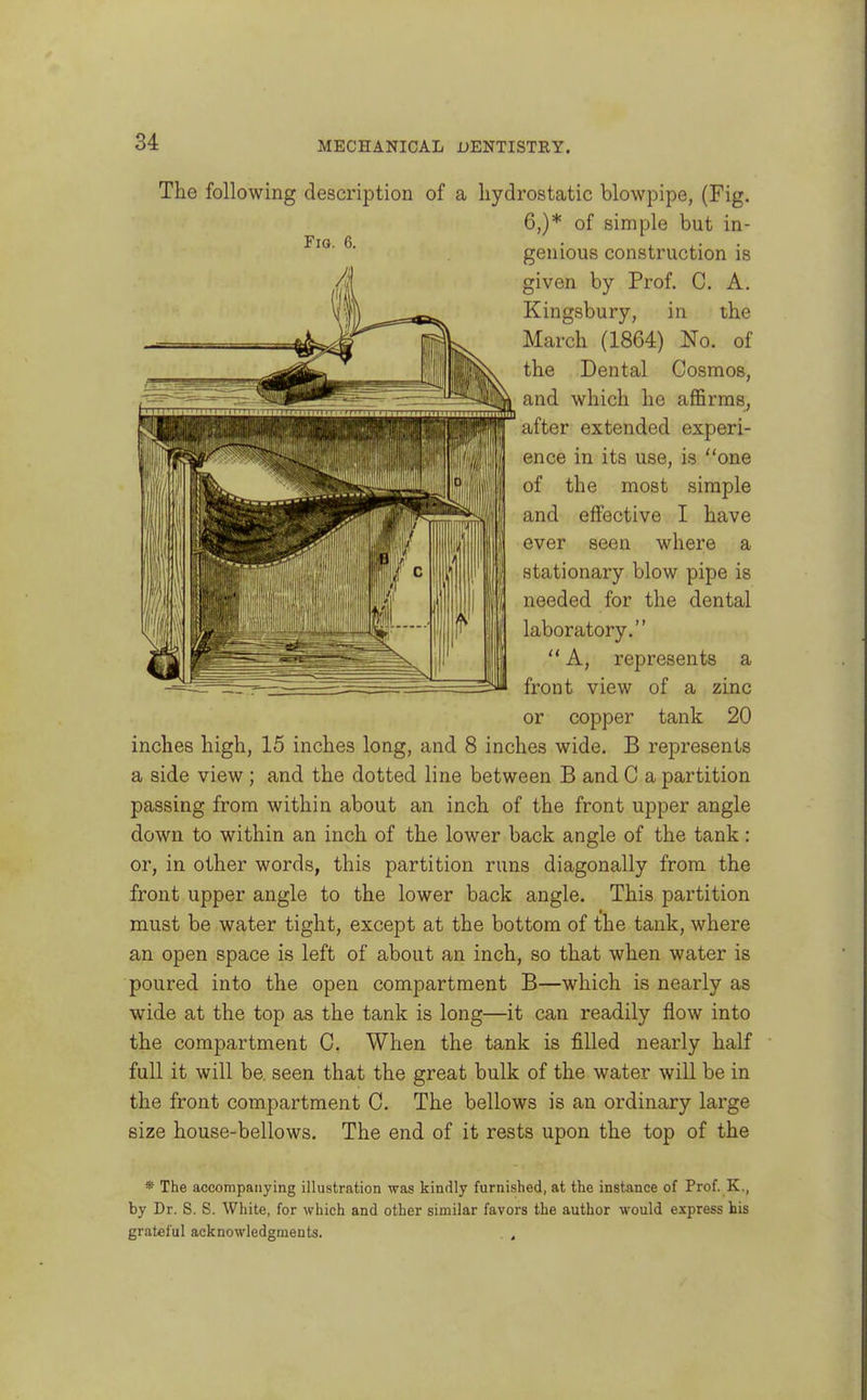 The following description of a hydrostatic blowpipe, (Fig. 6,)* of simple but in- genious construction is given by Prof. C. A. Kingsbury, in the March (1864) No. of the Dental Cosmos, and which he aflSrmSj after extended experi- ence in its use, is one of the most simple and effective I have ever seen where a stationary blow pipe is needed for the dental laboratory.  A, represents a front view of a zinc or copper tank 20 inches high, 15 inches long, and 8 inches wide. B represents a side view ; and the dotted line between B and C a partition passing from within about an inch of the front upper angle down to within an inch of the lower back angle of the tank: or, in other words, this partition runs diagonally from the front upper angle to the lower back angle. This partition must be water tight, except at the bottom of the tank, where an open space is left of about an inch, so that when water is poured into the open compartment B—which is nearly as wide at the top as the tank is long—it can readily flow into the compartment C. When the tank is filled nearly half full it will be. seen that the great bulk of the water will be in the front compartment C, The bellows is an ordinary large size house-bellows. The end of it rests upon the top of the * The accorapatiying illustration was kindly furnished, at the instance of Prof. K., by Dr. S. S. White, for which and other similar favors the author would express his grateful acknowledgments. . ,