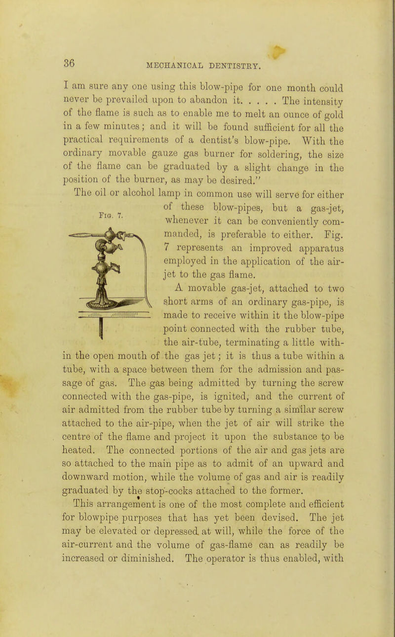 I am sure any one using this blow-pipe for one month could never be prevailed upon to abandon it The intensity of the flame is such as to enable me to melt an ounce of gold in a few minutes; and it will be found sufficient for all the practical requirements of a dentist's blow-pipe. With the ordinary movable gauze gas burner for soldering, the size of the flame can be graduated by a slight change in the position of the burner, as may be desired. The oil or alcohol lamp in common use will serve for either of these blow-pipes, but a gas-jet, whenever it can be conveniently com- -==^=^a^2j|a3w manded, is preferable to either. Fig. I 7 represents an improved apparatus employed in the application of the air- ^Hj** jet to the gas flame. Jt A movable gas-jet, attached to two (^^^^01^ \ short arms of an ordinary gas-pipe, is - ■■<»'- made to receive within it the blow-pipe I point connected with the rubber tube, the air-tube, terminating a little with- in the open mouth of the gas jet; it is thus a tube within a tube, with a space between them for the admission and pas- sage of gas. The gas being admitted by turning the screw connected with the gas-pipe, is ignited, and the current of air admitted from the rubber tube by turning a similar screw attached to the air-pipe, when the jet of air will strike the centre of the flame and project it upon the substance to be heated. The connected portions of the air and gas jets are so attached to the main pipe as to admit of an upward and downward motion, while the volume of gas and air is readily graduated by the stop-cocks attached to the former. This arrangement is on-e of the most complete and efficient for blowpipe purposes that has yet been devised. The jet may be elevated or depressed, at will, while the force of the air-current and the volume of gas-flame can as readily be increased or diminished. The operator is thus enabled, with
