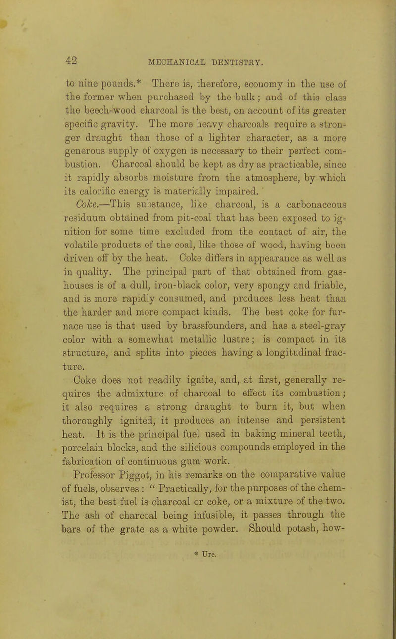 to nine pounds.* There is, therefore, economy in the use of the former when purchased by the bulk; and of this class the beech-wood charcoal is the best, on account of its greater specific gravity. The more heavy charcoals require a stron- ger draught than those of a lighter character, as a more generous supply of oxygen is necessary to their perfect com- bustion. Charcoal should be kept as dry as practicable, since it rapidly absorbs moisture from the atmosphere, by which its calorific energy is materially impaired. ' Coke.—This substance, like charcoal, is a carbonaceous residuum obtained from pit-coal that has been exposed to ig- nition for some time excluded from the contact of air, the volatile products of the coal, like those of wood, having been driven ofi by the heat. Coke differs in appearance as well as in quality. The principal part of that obtained from gas- houses is of a dull, iron-black color, very spongy and friable, and is more rapidly consumed, and produces less heat than the harder and more compact kinds. The best coke for fur- nace use is that used by brassfounders, and has a steel-gray color with a somewhat metallic lustre; is compact in its structure, and splits into pieces having a longitudinal frac- tui'e. Coke does not readily ignite, and, at first, generally re- quires the admixture of charcoal to effect its combustion; it also requires a strong draught to burn it, but when thoroughly ignited, it produces an intense and persistent heat. It is the principal fuel used in baking mineral teeth, porcelain blocks, and the silicious compounds employed in the fabrication of continuous gum work. Professor Piggot, in his remarks on the comparative value of fuels, observes :  Practically, for the purposes of the chem- ist, the best fuel is charcoal or coke, or a mixture of the two. The ash of charcoal being infusible, it passes through the bars of the grate as a white powder. Should potash, how- •» Ure.