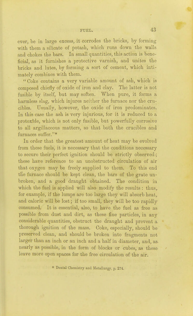 ever, be in large excess, it corrodes the bricks, by forming with them a silicate of potash, which runs down the walls and chokes the bars. In small quantities, this action is bene- ficial, as it furnishes a protective varnish, and unites the bricks and lutes, by forming a sort of cement, which inti- mately combines with them.  Coke contains a very variable amount of ash, which is composed chiefly of oxide of iron and clay. The latter is not fusible by itself, but may soften. When pure, it forms a harmless slag, which injures neither the furnace nor the cru- cibles. Usually, however, the oxide of iron predominates. In this case the ash is very injurious, for it is reduced to a protoxide, which is not only fusible, but powerfully corrosive to all argillaceous matters, so that both the crucibles and furnaces suffer.* In order that the greatest amount of heat may be evolved from these fuels, it is necessary that the conditions necessary to secure their perfect ignition should be strictly observed ; these have reference to an unobstructed circulation of air that oxygen may be freely supplied to them. To this end the furnace should be kept clean, the bars of the grate un- broken, and a good draught obtained. The condition in which the fuel is applied will also modify the results : thus,, for example, if the lumps are too large they will absorb heat, and caloric will be lost; if too small, they will be too rapidly consumed. It is essential, also, to have the fuel as free as possible from dust and dirt, as these fine particles, in any considerable quantities, obstruct the draught and prevent a • thorough ignition of the mass. Coke, especially, should be preserved clean, and should be broken into fragments not larger than an inch or an inch and a half in diameter, and, as. nearly as possible, in the form of blocks or cubes, as these leave more open spaces for the free circulation of the air. * Dental Chemistry and Metallurgy, p. 274.