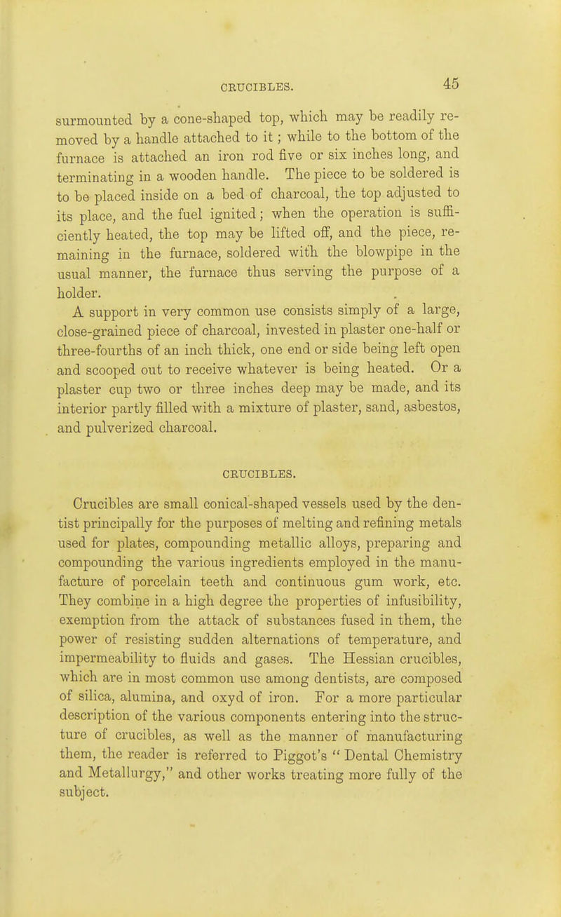 CRUCIBLES. surmounted by a cone-shaped top, which may be readily re- moved by a handle attached to it; while to the bottom of the furnace is attached an iron rod five or six inches long, and terminating in a wooden handle. The piece to be soldered is to be placed inside on a bed of charcoal, the top adjusted to its place, and the fuel ignited; when the operation is suffi- ciently heated, the top may be lifted off, and the piece, re- maining in the furnace, soldered with the blowpipe in the usual manner, the furnace thus serving the purpose of a holder. A support in very common use consists simply of a large, close-grained piece of charcoal, invested in plaster one-half or three-fourths of an inch thick, one end or side being left open and scooped out to receive whatever is being heated. Or a plaster cup two or three inches deep may be made, and its interior partly filled with a mixture of plaster, sand, asbestos, and pulverized charcoal. CRUCIBLES. Crucibles are small conical-shaped vessels used by the den- tist principally for the purposes of melting and refining metals used for plates, compounding metallic alloys, preparing and compounding the various ingredients employed in the manu- facture of porcelain teeth and continuous gum work, etc. They combine in a high degree the properties of infusibility, exemption from the attack of substances fused in them, the power of resisting sudden alternations of temperature, and impermeability to fluids and gases. The Hessian crucibles, which are in most common use among dentists, are composed of silica, alumina, and oxyd of iron. For a more particular description of the various components entering into the struc- ture of crucibles, as well as the manner of manufacturing them, the reader is referred to Piggot's  Dental Chemistry and Metallurgy, and other works treating more fully of the subject.