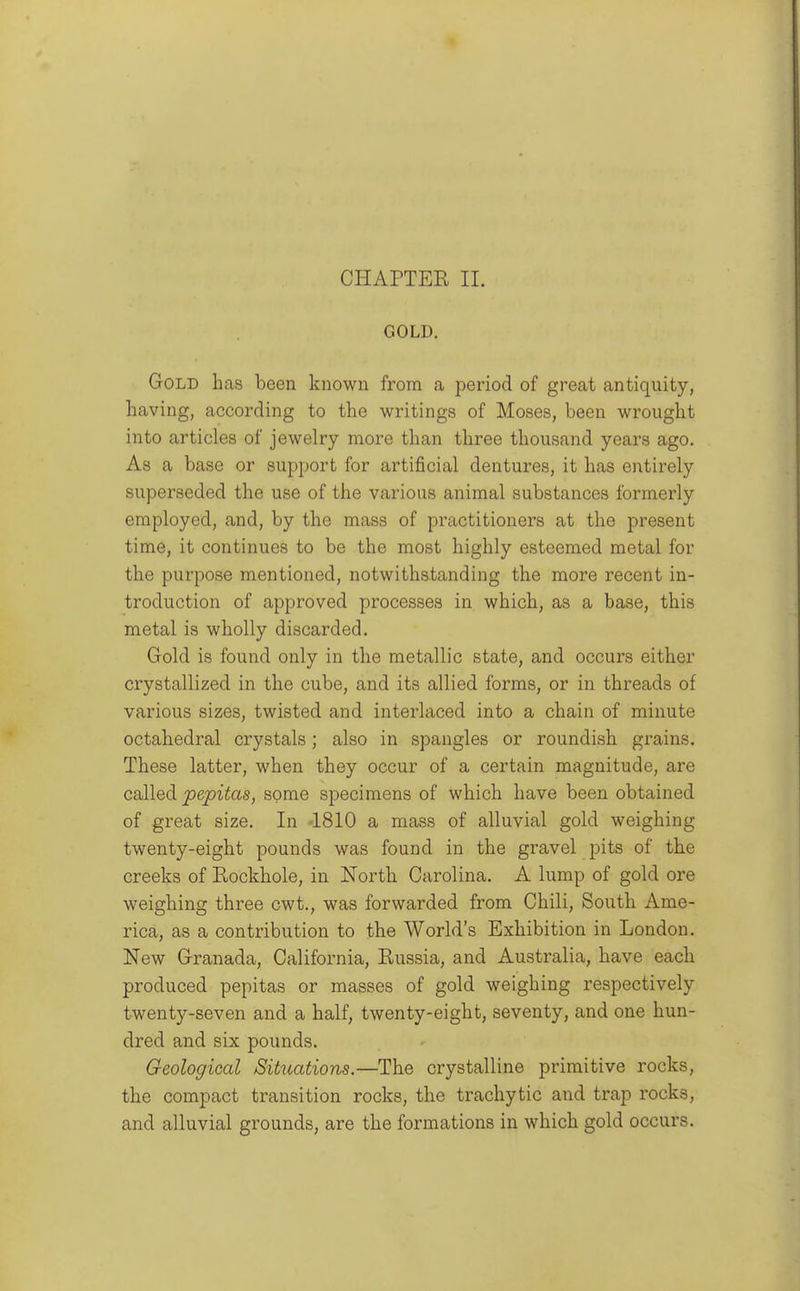 CHAPTER II. GOLD. Gold lias been known from a period of great antiquity, having, according to the writings of Moses, been wrought into articles of jewelry more than three thousand years ago. As a base or support for artificial dentures, it has entirely superseded the use of the various animal substances formerly employed, and, by the mass of practitioners at the present time, it continues to be the most highly esteemed metal for the purpose mentioned, notwithstanding the more recent in- troduction of approved processes in which, as a base, this metal is wholly discarded. Gold is found only in the metallic state, and occurs either crystallized in the cube, and its allied forms, or in threads of various sizes, twisted and interlaced into a chain of minute octahedral crystals; also in spangles or roundish grains. These latter, when they occur of a certain magnitude, are called pepitas, some specimens of which have been obtained of great size. In -1810 a mass of alluvial gold weighing twenty-eight pounds was found in the gravel pits of the creeks of Eockhole, in North Carolina. A lump of gold ore weighing three cwt., was forwarded from Chili, South Ame- rica, as a contribution to the World's Exhibition in London. New Granada, California, Russia, and Australia, have each produced pepitas or masses of gold weighing respectively twenty-seven and a half, twenty-eight, seventy, and one hun- dred and six pounds. Geological Situations.—The crystalline primitive rocks, the compact transition rocks, the trachytic and trap rocks, and alluvial grounds, are the formations in which gold occurs.
