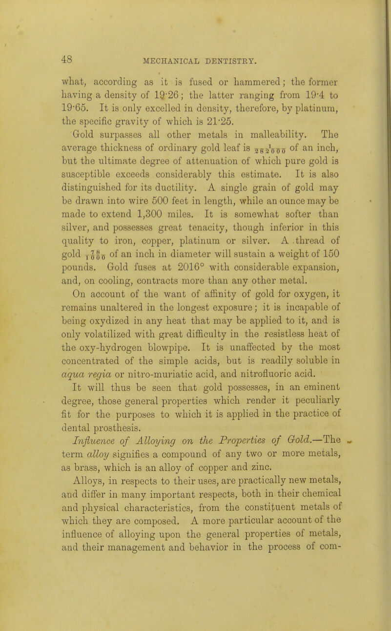what, according as it is fused or hammered; the former having a density of 19-26; the latter ranging from 194 to 19'65. It is only excelled in density, therefore, by platinum, the specific gravity of which is 21'25. Gold surpasses all other metals in malleability. The average thickness of ordinary gold leaf is ssAoi; inch, but the ultimate degree of attenuation of which pure gold is susceptible exceeds considerably this estimate. It is also distinguished for its ductility. A single grain of gold may be drawn into wire 500 feet in length, while an ounce may be made to extend 1,300 miles. It is somewhat softer than silver, and possesses great tenacity, though inferior in this quality to iron, copper, platinum or silver. A .thread of gold 1^^5X5 i^^*^^^ diameter will sustain a weight of 150 pounds. Gold fuses at 2016° with considerable expansion, and, on cooling, contracts more than any other metal. On account of the want of affinity of gold for oxygen, it remains unaltered in the longest exposure; it is incapable of being oxydized in any heat that may be applied to it, and is only volatilized with great difficulty in the resistless heat of the oxy-hydrogen blowpipe. It is unaffected by the most concentrated of the simple acids, but is readily soluble in aqua regia or nitro-muriatic acid, and nitrofluoric acid. It will thus be seen that gold possesses, in an eminent degree, those general properties which render it peculiarly fit for the purposes to which it is applied in the practice of dental prosthesis. Influence of Alloying on the Properties of Gold.—The term alloy signifies a compound of any two or more metals, as brass, which is an alloy of copper and zinc. Alloys, in respects to their uses, are practically new metals, and differ in many important respects, both in their chemical and physical characteristics, from the constituent metals of which they are composed. A more particular account of the influence of alloying upon the general properties of metals, and their management and behavior in the process of com-