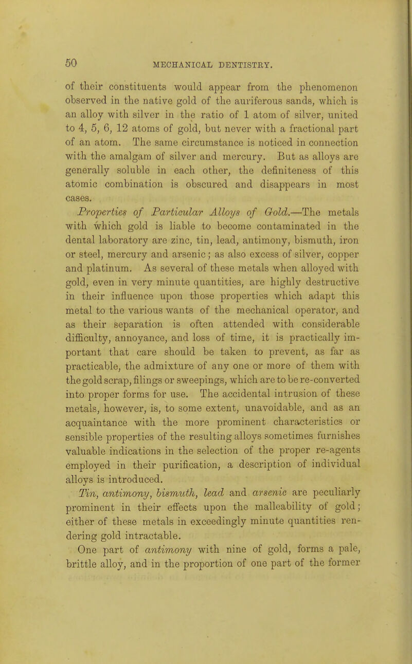 of their constituents would appear from, the phenomenon observed in the native gold of the auriferous sands, which is an alloy with silver in the ratio of 1 atom of silver, united to 4, 5, 6, 12 atoms of gold, but never with a fractional part of an atom. The same circumstance is noticed in connection with the amalgam of silver and mercury. But as alloys are generally soluble in each other, the definiteness of this atomic combination is obscured and disappears in most cases. Properties of Particular Alloys of Gold.—The metals with which gold is liable to become contaminated in the dental laboratory are zinc, tin, lead, antimony, bismuth, iron or steel, mercury and arsenic; as also excess of silver, copper and platinum. As several of these metals when alloyed with gold, even in very minute quantities, are highly destructive in their influence upon those properties which adapt this metal to the various wants of the mechanical operator, and as their separation is often attended with considerable difficulty, annoyance, and loss of time, it is practically im- portant that care should be taken to prevent, as far as practicable, the admixture of any one or more of them with the gold scrap, filings or sweepings, which are to be re-converted into proper forms for use. The accidental intrusion of these metals, however, is, to some extent, unavoidable, and as an acquaintance with the more prominent characteristics or sensible properties of the resulting alloys sometimes furnishes valuable indications in the selection of the proper re-agents employed in their purification, a description of individual alloys is introduced. Tin, antimony, bismuth, lead and arsenic are peculiarly prominent in their efiects upon the malleability of gold; either of these metals in exceedingly minute quantities ren- dering gold intractable. One part of antimony with nine of gold, forms a pale, brittle alloy, and in the proportion of one part of the former