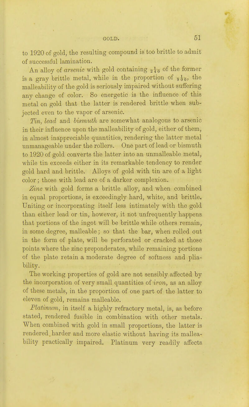 to 1920 of gold, the resulting compound is too brittle to admit of successful lamination. An alloy of arsenic with gold containing of the former is a gray brittle metal, while in the proportion of Tf^-Q, the malleability of the gold is seriously impaired without suffering any change of color. So energetic is the influence of this metal on gold that the latter is rendered brittle when sub- jected even to the vapor of arsenic. Tin, lead and bismuth are somewhat analogous to arsenic in their influence upon the malleability of gold, either of them, in almost inappreciable quantities, rendering the latter metal unmanageable under the rollers. One part of lead or bismuth to 1920 of gold converts the latter into an unmalleable metal, while tin exceeds either in its remarkable tendency to render gold hard and brittle. Alloys of gold with tin are of a light color; those with lead are of a darker complexion. Zinc with gold forms a brittle alloy, and when combined in equal proportions, is exceedingly hard, white, and brittle. Uniting or incorporating itself less intimately with the gold than either lead or tin, however, it not unfrequently happens that portions of the ingot will be brittle while others remain, in some degree, malleable; so that the bar, when rolled out in the form of plate, will be perforated or cracked at those points where the zinc preponderates, while remaining portions of the plate retain a moderate degree of softness and plia- bility. The working properties of gold are not sensibly alfected by the incorporation of very small quantities of iron, as an alloy of these metals, in the proportion of one part of the latter to eleven of gold, remains malleable. Flatinum, in itself a highly refractory metal, is, as before stated, rendered fusible in combination with other metals. When combined with gold in small proportions, the latter is rendered, harder and more elastic without having its mallea- bility practically impaired. Platinum very readily affects