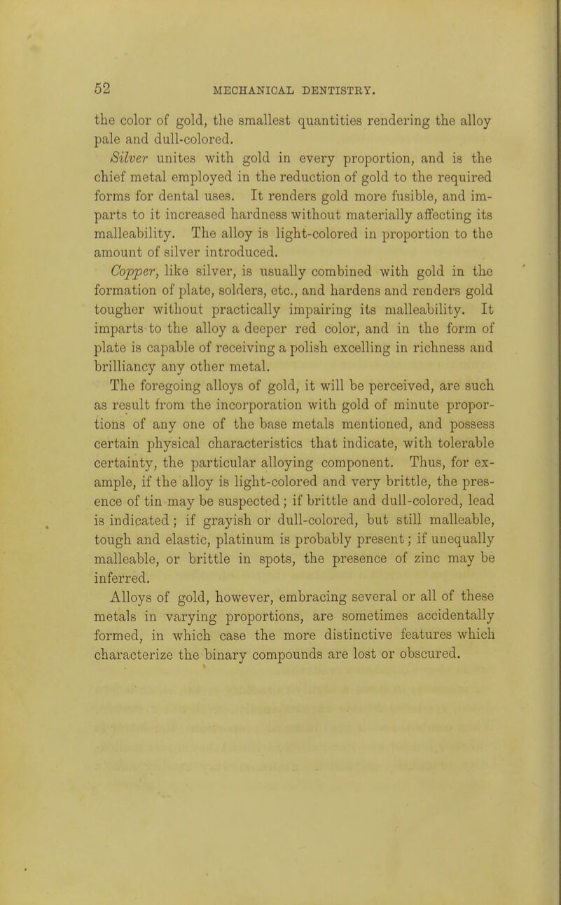 the color of gold, the smallest quantities rendering the alloy pale and dull-colored. Silver unites with gold in every proportion, and is the chief metal employed in the reduction of gold to the required forms for dental uses. It renders gold more fusible, and im- parts to it increased hardness without materially affecting its malleability. The alloy is light-colored in proportion to the amount of silver introduced. Copper, like silver, is usually combined with gold in the formation of plate, solders, etc., and hardens and renders gold tougher without practically impairing its malleability. It imparts- to the alloy a deeper red color, and in the form of plate is capable of receiving a polish excelling in richness and brilliancy any other metal. The foregoing alloys of gold, it will be perceived, are such as result from the incorporation with gold of minute propor- tions of any one of the base metals mentioned, and possess certain physical characteristics that indicate, with tolerable certainty, the particular alloying component. Thus, for ex- ample, if the alloy is light-colored and very brittle, the pres- ence of tin may be suspected; if brittle and dull-colored, lead is indicated; if grayish or dull-colored, but still malleable, tough and elastic, platinum is probably present; if unequally malleable, or brittle in spots, the presence of zinc may be inferred. Alloys of gold, however, embracing several or all of these metals in varying proportions, are sometimes accidentally formed, in which case the more distinctive features which characterize the binary compounds are lost or obscured.