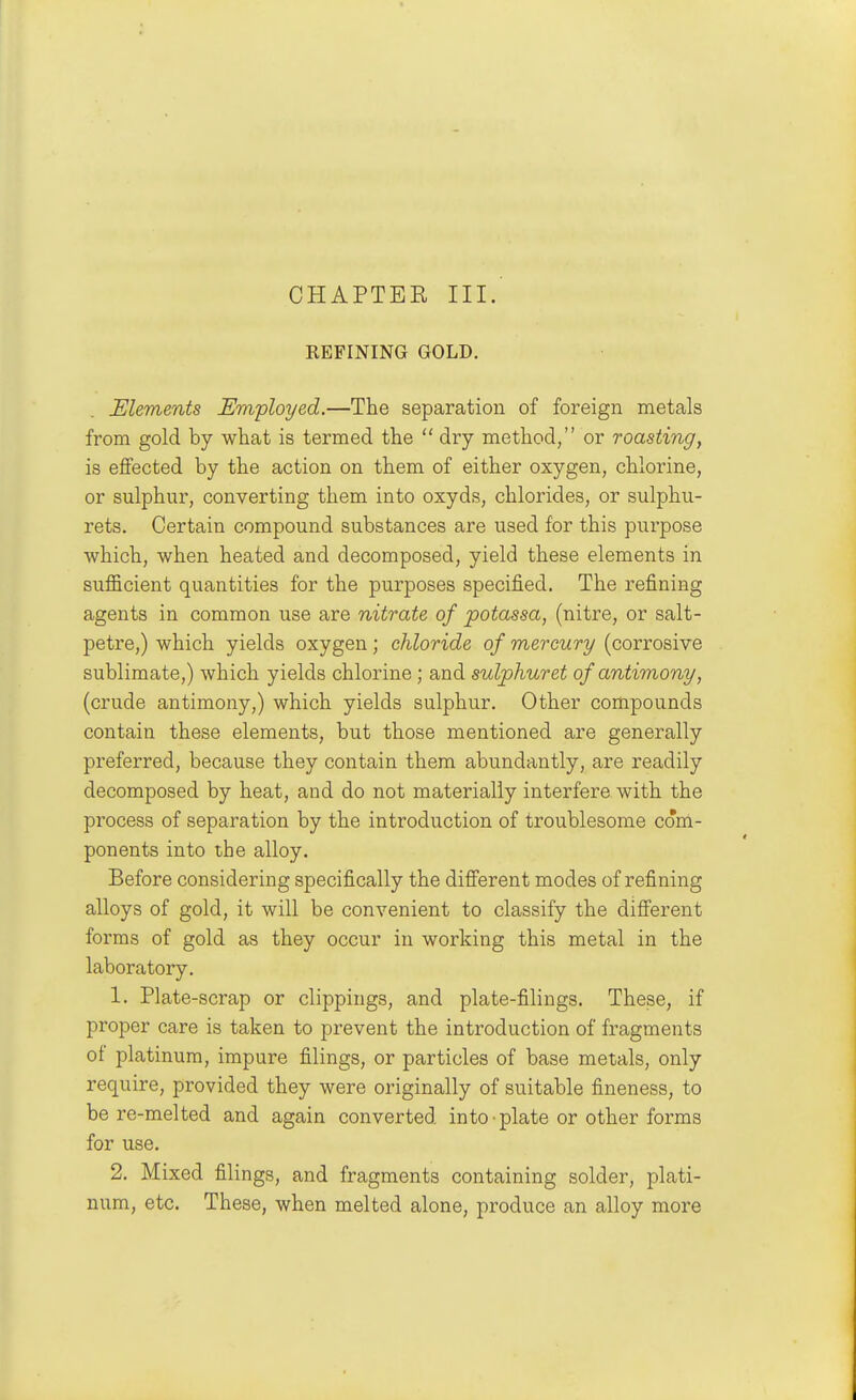 CHAPTEK III. REFINING GOLD. Elements Em'ployed.—The separation of foreign metals from gold by what is termed the  dry method, or roasting, is effected by the action on them of either oxygen, chlorine, or sulphur, converting them into oxyds, chlorides, or sulphu- rets. Certain compound substances are used for this purpose which, when heated and decomposed, yield these elements in sufficient quantities for the purposes specified. The refining agents in common use are nitrate of potassa, (nitre, or salt- petre,) which yields oxygen; chloride of mercury (corrosive sublimate,) which yields chlorine; and sulphuret of antimony, (crude antimony,) which yields sulphur. Other compounds contain these elements, but those mentioned are generally preferred, because they contain them abundantly, are readily decomposed by heat, and do not materially interfere with the process of separation by the introduction of troublesome com- ponents into the alloy. Before considering specifically the different modes of refining alloys of gold, it will be convenient to classify the different forms of gold as they occur in working this metal in the laboratory. 1. Plate-scrap or clippings, and plate-filings. These, if proper care is taken to prevent the introduction of fragments of platinum, impure filings, or particles of base metals, only require, provided they were originally of suitable fineness, to be re-melted and again converted into • plate or other forms for use. 2. Mixed filings, and fragments containing solder, plati- num, etc. These, when melted alone, produce an alloy more