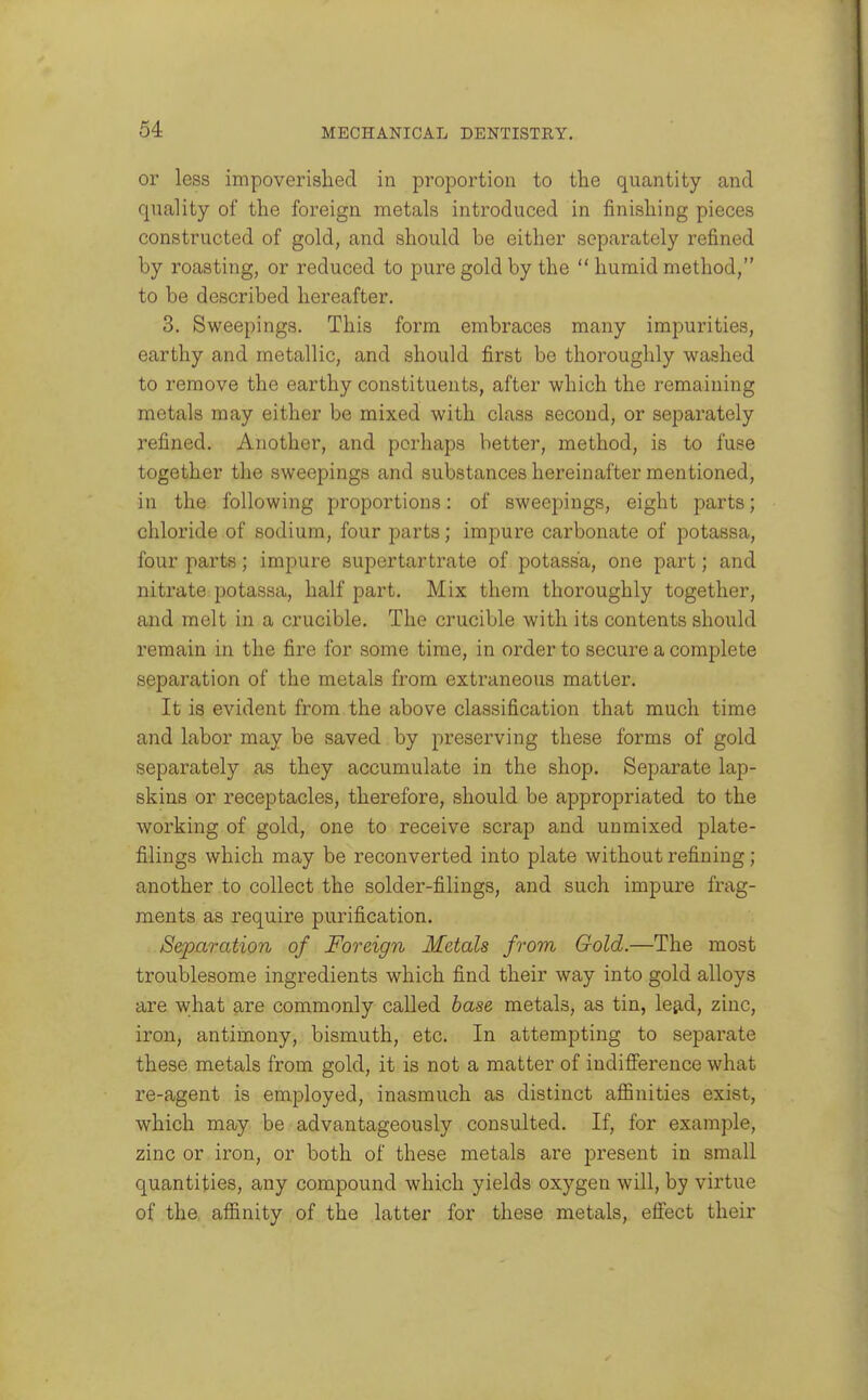 or less impoverished in proportion to the quantity and quality of the foreign metals introduced in finishing pieces constructed of gold, and should be either separately refined by roasting, or reduced to pure gold by the  humid method, to be described hereafter. 3. Sweepings. This form embraces many impurities, earthy and metallic, and should first be thoroughly washed to remove the earthy constituents, after which the remaining metals may either be mixed with class second, or separately refined. Another, and perhaps better, method, is to fuse together the sweepings and substances hereinafter mentioned, in the following proportions: of sweepings, eight parts; chloride of sodium, four parts; impure carbonate of potassa, four parts; impure supertartrate of potassa, one part; and nitrate potassa, half part. Mix them thoroughly together, and melt in a crucible. The crucible with its contents should remain in the fire for some time, in order to secure a complete separation of the metals from extraneous matter. It is evident from the above classification that much time and labor may be saved by preserving these forms of gold separately as they accumulate in the shop. Separate lap- skins or receptacles, therefore, should be appropriated to the working of gold, one to receive scrap and unmixed plate- filings which may be reconverted into plate without refining; another to collect the solder-filings, and such impure frag- ments as require purification. S&paration of Foreign Metals from Gold.—The most troublesome ingredients which find their way into gold alloys are what are commonly called base metals, as tin, leg-d, zinc, iron, antimony, bismuth, etc. In attempting to separate these metals from gold, it is not a matter of indiflference what re-agent is employed, inasmuch as distinct affinities exist, which may be advantageously consulted. If, for example, zinc or iron, or both of these metals are present in small quantities, any compound which yields oxygen will, by virtue of the. affinity of the latter for these metals, effect their