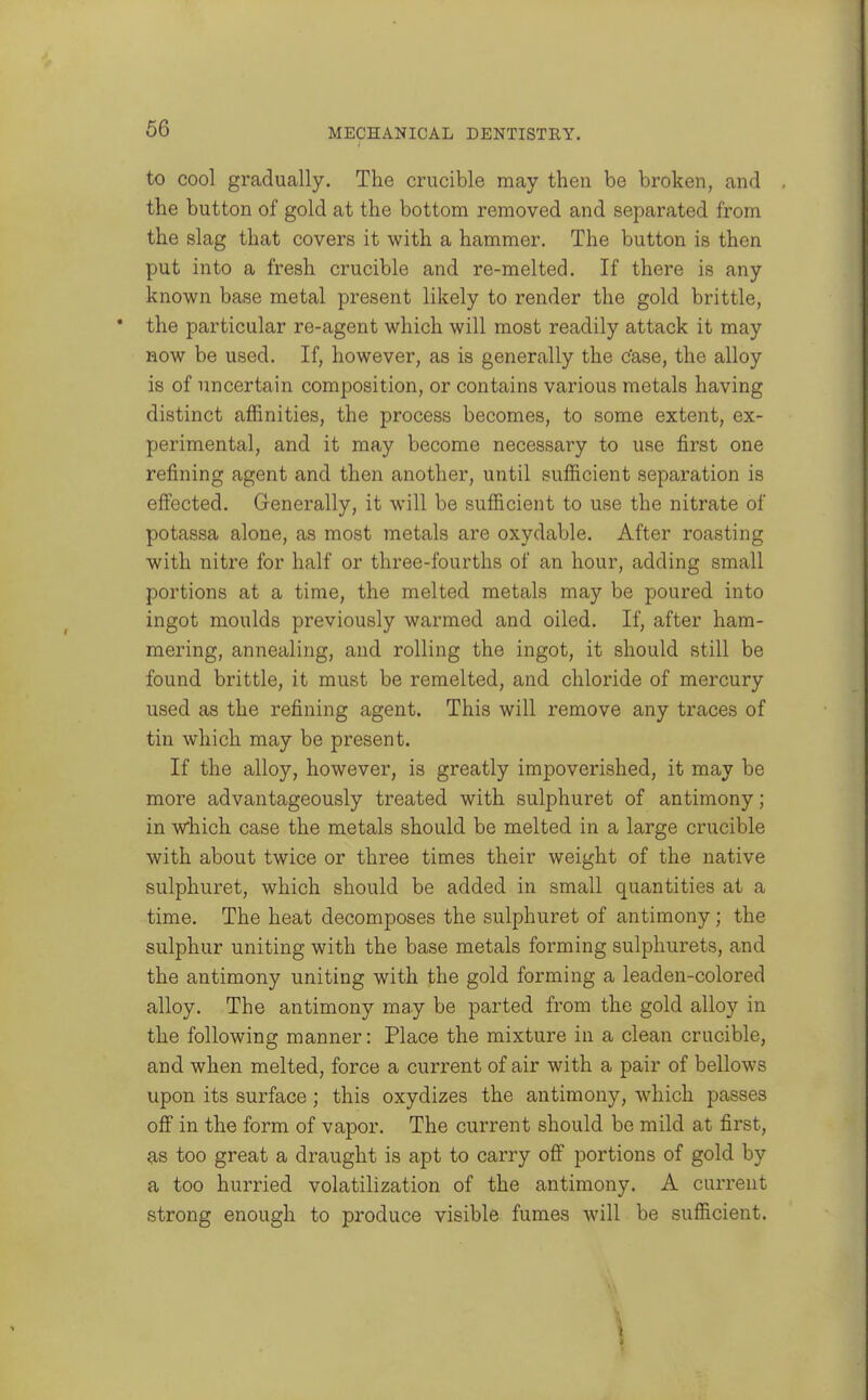 to cool gradually. The crucible may then be broken, and the button of gold at the bottom removed and separated from the slag that covers it with a hammer. The button is then put into a fresh crucible and re-melted. If there is any known base metal present likely to render the gold brittle, the particular re-agent which will most readily attack it may now be used. If, however, as is generally the c'ase, the alloy is of uncertain composition, or contains various metals having distinct affinities, the process becomes, to some extent, ex- perimental, and it may become necessary to use first one refining agent and then another, until sufficient separation is effected. Generally, it will be sufficient to use the nitrate of potassa alone, as most metals are oxydable. After roasting with nitre for half or three-fourths of an hour, adding small portions at a time, the melted metals may be poured into ingot moulds previously warmed and oiled. If, after ham- mering, annealing, and rolling the ingot, it should still be found brittle, it must be remelted, and chloride of mercury used as the refining agent. This will remove any traces of tin which may be present. If the alloy, however, is greatly impoverished, it may be more advantageously treated with sulphuret of antimony; in which case the metals should be melted in a large crucible with about twice or three times their weight of the native sulphuret, which should be added in small quantities at a time. The heat decomposes the sulphuret of antimony; the sulphur uniting with the base metals forming sulphurets, and the antimony uniting with the gold forming a leaden-colored alloy. The antimony may be parted from the gold alloy in the following manner: Place the mixture in a clean crucible, and when melted, force a current of air with a pair of bellows upon its surface; this oxydizes the antimony, which passes off in the form of vapor. The current should be mild at first, 9,s too great a draught is apt to carry off portions of gold by a too hurried volatilization of the antimony. A current strong enough to produce visible fumes will be sufficient.