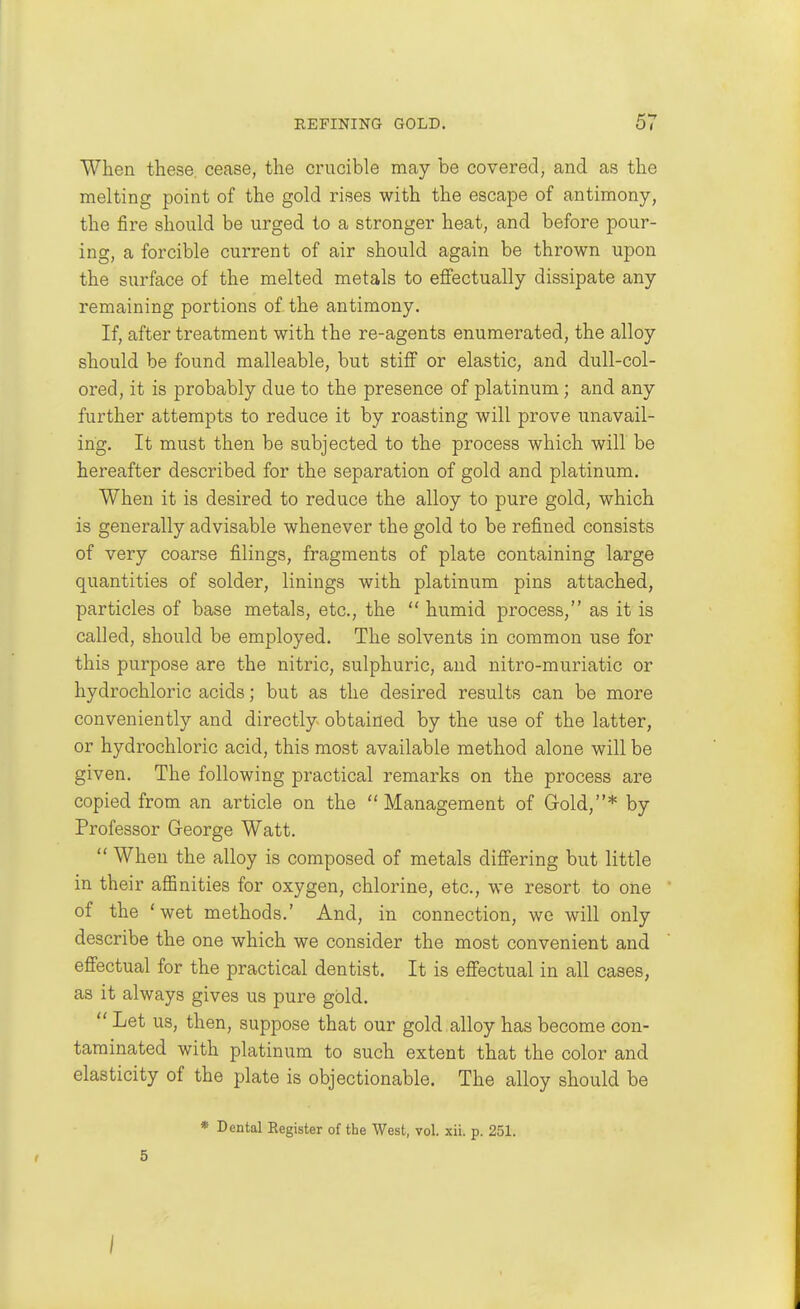 When these, cease, the crucible may be covered, and as the melting point of the gold rises with the escape of antimony, the fire should be urged to a stronger heat, and before pour- ing, a forcible current of air should again be thrown upon the surface of the melted metals to eflfectually dissipate any remaining portions of the antimony. If, after treatment with the re-agents enumerated, the alloy should be found malleable, but stiff or elastic, and dull-col- ored, it is probably due to the presence of platinum; and any further attempts to reduce it by roasting will prove unavail- ing. It must then be subjected to the process which will be hereafter described for the separation of gold and platinum. When it is desired to reduce the alloy to pure gold, which is generally advisable whenever the gold to be refined consists of very coarse filings, fragments of plate containing large quantities of solder, linings with platinum pins attached, particles of base metals, etc., the  humid process, as it is called, should be employed. The solvents in common use for this purpose are the nitric, sulphuric, and nitro-muriatic or hydrochloric acids; but as the desired results can be more conveniently and directly obtained by the use of the latter, or hydrochloric acid, this most available method alone will be given. The following practical remarks on the process are copied from an article on the Management of Grold,* by Professor George Watt.  When the alloy is composed of metals differing but little in their aflBnities for oxygen, chlorine, etc., we resort to one of the 'wet methods.' And, in connection, we will only describe the one which we consider the most convenient and effectual for the practical dentist. It is effectual in all cases, as it always gives us pure gold.  Let us, then, suppose that our gold alloy has become con- taminated with platinum to such extent that the color and elasticity of the plate is objectionable. The alloy should be * Dental Eegister of the West, vol. xii. p. 251. 5