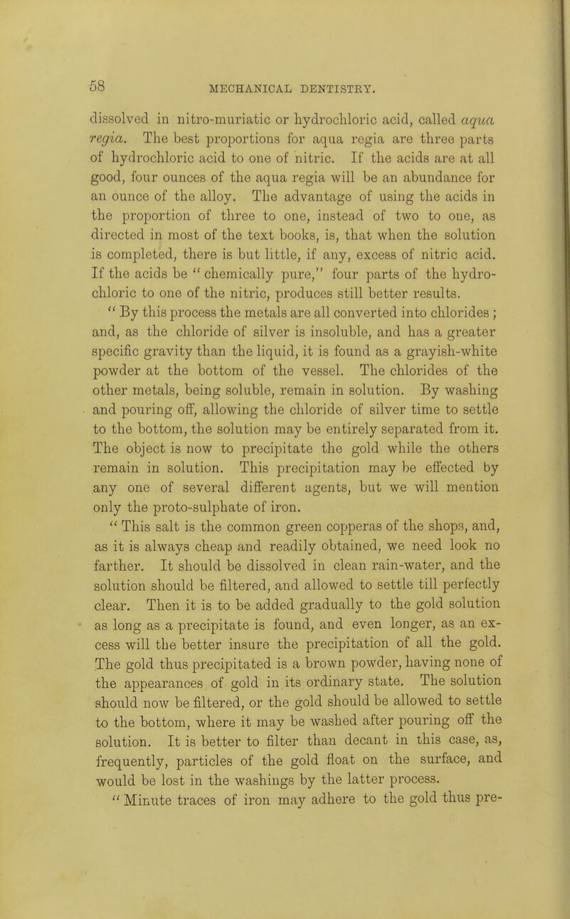 dissolved in nitro-muriatic or hydrochloric acid, called aqua regia. The best proportions for aqua regia are three parts of hydrochloric acid to one of nitric. If the acids are at all good, four ounces of the aqua regia will be an abundance for an ounce of the alloy. The advantage of using the acids in the proportion of three to one, instead of two to one, as directed in most of the text books, is, that when the solution is completed, there is but little, if any, excess of nitric acid. If the acids be  chemically pure, four parts of the hydro- chloric to one of the nitric, produces still better results.  By this process the metals are all converted into chlorides; and, as the chloride of silver is insoluble, and has a greater specific gravity than the liquid, it is found as a grayish-white powder at the bottom of the vessel. The chlorides of the other metals, being soluble, remain in solution. By washing and pouring ofi, allowing the chloride of silver time to settle to the bottom, the solution may be entirely separated from it. The object is now to precipitate the gold while the others remain in solution. This precipitation may be effected by any one of several different agents, but we will mention only the proto-sulphate of iron.  This salt is the common green copperas of the shops, and, as it is always cheap and readily obtained, we need look no farther. It should be dissolved in clean rain-water, and the solution should be filtered, and allowed to settle till perfectly clear. Then it is to be added gradually to the gold solution as long as a precipitate is found, and even longer, as an ex- cess will the better insure the precipitation of all the gold. The gold thus precipitated is a brown powder, having none of the appearances of gold in its ordinary state. The solution should now be filtered, or the gold should be allowed to settle to the bottom, where it may be washed after pouring off the solution. It is better to filter than decant in this case, as, frequently, particles of the gold float on the surface, and would be lost in the washings by the latter process.  Minute traces of iron may adhere to the gold thus pre-