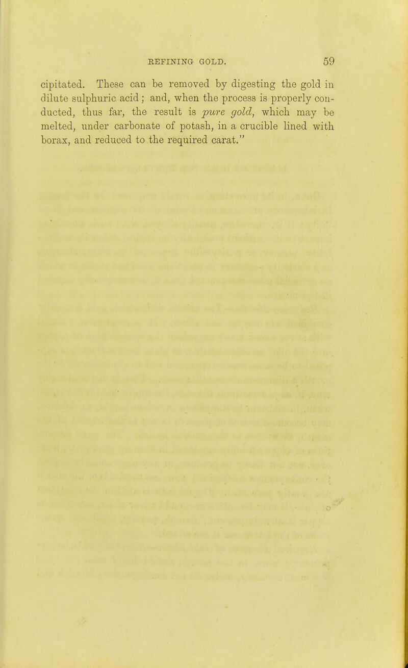 cipitated. These can be removed by digesting the gold in dilnte sulphuric acid; and, when the process is properly con- ducted, thus far, the result is 'pure gold, which may be melted, under carbonate of potash, in a crucible lined with borax, and reduced to the required carat.