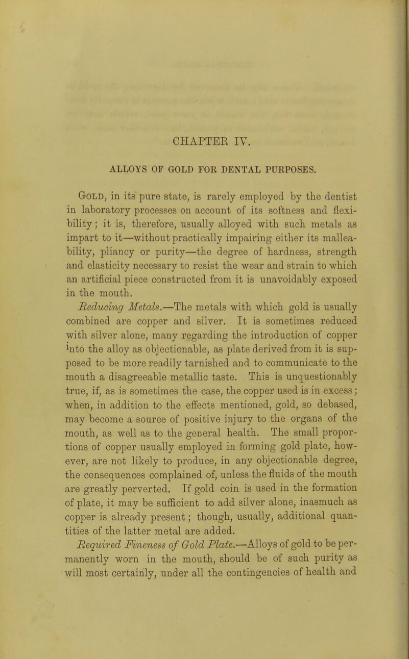 ALLOYS OF GOLD FOR DENTAL PURPOSES. Gold, in its pure state, is rarely employed by the dentist in laboratory processes on account of its softness and flexi- bility ; it is, therefore, usually alloyed with such metals as impart to it—without practically impairing either its mallea- bility, pliancy or purity—the degree of hardness, strength and elasticity necessary to resist the wear and strain to which an artificial piece constructed from it is unavoidably exposed in the mouth. Reducing Metals.—The metals with which gold is usually combined are copper and silver. It is sometimes reduced with silver alone, many regarding the introduction of copper ^nto the alloy as objectionable, as plate derived from it is sup- posed to be more readily tarnished and to communicate to the mouth a disagreeable metallic taste. This is unquestionably true, if, as is sometimes the case, the copper used is in excess; when, in addition to the effects mentioned, gold, so debased, may become a source of positive injury to the organs of the mouth, as well as to the general health. The small propor- tions of copper usually employed in forming gold plate, how- ever, are not likely to produce, in any objectionable degree, the consequences complained of, unless the fluids of the mouth are greatly perverted. If gold coin is used in the formation of plate, it may be sufficient to add silver alone, inasmuch as copper is already present; though, usually, additional quan- tities of the latter metal are added. Required Fineness of Gold Plate.—Alloys of gold to be per- manently worn in the mouth, should be of such purity as will most certainly, under all the contingencies of health and
