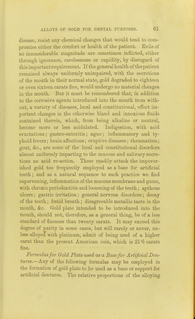 disease, resist any chemical changes that would tend to com- promise either the comfort or health of the patient. Evils of no inconsiderable magnitude are sometimes inflicted, either through ignorance, carelessness or cupidity, by disregard of this important requirement. If the general health of the patient remained always uniformly unimpaired, with the secretions of the mouth in their normal state, gold degraded to eighteen or even sixteen carats fine, would undergo no material changes in the mouth. But it must be remembered that, in addition to the corrosive agents introduced into the mouth from with- out, a variety of diseases, local and constitutional, effect im- portant changes in the otherwise bland and innoxious fluids contained therein, which, from being alkaline or neutral, become more or less acidulated. Indigestion, with acid eructations ; gastro-enteritis; ague ; inflammatory and ty- phoid fevers; brain aff'ections; eruptive diseases; rheumatism; gout, &c., are some of the local and constitutional disorders almost uniformly imparting to the mucous and salivary secre- tions an acid re-action. These readily attack the impover- ished gold too frequently employed as a base for artificial teeth; and as a natural sequence to such practice we find supervening, inflammation of the mucous membrane and gums, with chronic periodontitis and loosening of the teeth; apthous ulcers ; gastric irritation; general nervous disorders; decay of the teeth; foetid breath; disagreeable metallic taste in the mouth, &c. Gold plate intended to be introduced into the mouth, should not, therefore, as a general thing, be of a less standard of fineness than twenty carats. It may exceed this degree of purity in some cases, but will rarely or never, un- less alloyed with platinum, admit of being used of a higher carat than the present American coin, which is 21'6 carats fine. Formulas for Gold Plate used as a Base for Artificial Den- tures.—Any of the following formulas may be employed in the formation of gold plate to be used as a base or support for artificial dentures. The relative proportions of the alloying