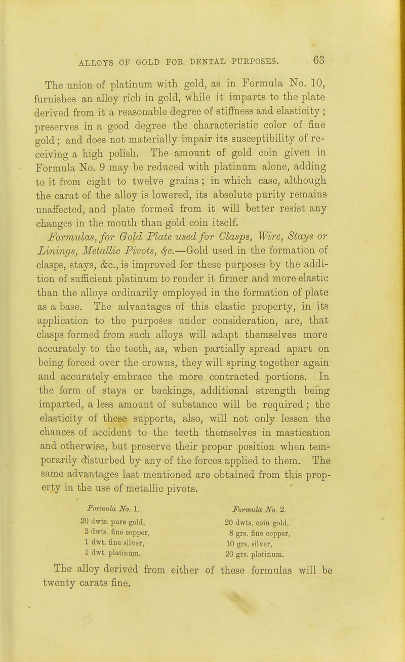 The union of platinum with gold, as in Formula No. 10, furnishes an alloy rich in gold, while it imparts to the plate derived from it a reasonable degree of stiffness and elasticity ; preserves in a good degree the characteristic color of fine gold; and does not materially impair its susceptibility of re- ceiving a high polish. The amount of gold coin given in Formula No. 9 may be reduced with platinum alone, adding to it from eight to twelve grains ; in which case, although the carat of the alloy is lowered, its absolute purity remains unaffected, and plate formed from it will better resist any changes in the mouth than gold coin itself. Formulas, for Gold Plate used for Clasps, Wire, Stays or Linings, Metallic Pivots, <^c.—Gold used in the formation of clasps, stays, &c., is improved for these purposes by the addi- tion of suf&cient platinum to render it firmer and more elastic than the alloys ordinarily employed in the formation of plate as a base. The advantages of this elastic property, in its application to the purposes under consideration, are, that clasps formed from such alloys will adapt themselves more accurately to the teeth, as, when partially spread apart on being forced over the crowns, they will spring together again and accurately embrace the more contracted portions. In the form of stays or backings, additional strength being imparted, a less amount of substance will be required; the elasticity of these supports, also, will not only lessen the chances of accident to the teeth themselves in mastication and otherwise, but preserve their proper position when tem- porarily disturbed by any of the forces applied to them. The same advantages last mentioned are obtained from this prop- erty in the use of metallic pivots. Formula No. 1. Formula No. 2. 20 dwts. pure gold, 20 dwts. coin gold, 2 dwts. fine copper, 8 grs. fine copper, 1 dwt. fine silver, 10 grs. silver, 1 dwt. platinum. 20 grs. platinum. The alloy derived from either of these formulas will be twenty carats fine.