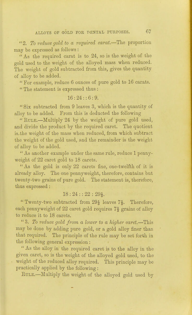 2. To reduce gold to a required carat.—The proportion may be expressed as follows :  As the required carat is to 24, so is the weight of the gold used to the weight of the alloyed mass when reduced. The weight of gold subtracted from this, gives the quantity of alloy to be added.  For example, reduce 6 ounces of pure gold to 16 carats.  The statement is expressed thus : 16 : 24 :: 6 : 9.  Six subtracted from 9 leaves 3, which is the quantity of alloy to be added. From this is deducted the following  EuLE.—Multiply 24 by the weight of pure gold used, and divide the product by the required caret. The quotient is. the weight of the mass when reduced, from which subtract the weight of the gold used, a.nd the remainder is the weight of alloy to be added.  As another example under the same rule, reduce 1 penny- weight of 22 caret gold to 18 carets.  As the gold is only 22 carets fine, one-twelfth of it is already alloy. The one pennyweight, therefore, contains but twenty-two grains of pure gold. The statement is, therefore, thus expressed: 18 : 24 : : 22 : 29^.  Twenty-two subtracted from 29|- leaves 7J. Therefore, each pennyweight of 22 caret gold requires 7^ grains of alloy to reduce it to 18 carets.  3. To reduce gold from a lower to a higher caret.—This may be done by adding pure gold, or a gold alloy finer than that required. The principle of the rule may be set forth in the following general expression :  As the alloy in the required caret is to the alloy in the given caret, so is the weight of the alloyed gold used, to the weight of the reduced alloy required. This principle may be practically applied by the following : Rule.—Multiply the weight of the alloyed gold used by