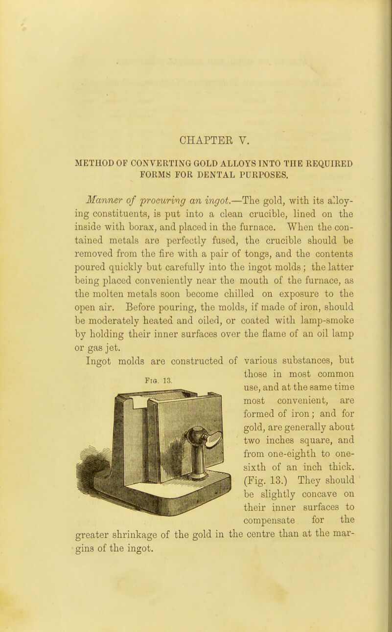 METHOD OF CONVERTING GOLD ALLOYS INTO THE REQUIRED FORMS FOR DENTAL PURPOSES. Manner of procuring an ingot.—The gold, with its alloy- ing constituents, is put into a clean crucible, lined on the inside with borax, and placed in the furnace. When the con- tained metals are perfectly fused, the crucible should be removed from the fire with a pair of tongs, and the contents poured quickly but carefully into the ingot molds; the latter being placed conveniently near the mouth of the furnace, as the molten metals soon become chilled on exposure to the open air. Before pouring, the molds, if made of iron, should be moderately heated and oiled, or coated with lamp-smoke by holding their inner surfaces over the flame of an oil lamp or gas jet. Ingot molds are constructed of various substances, but those in most common use, and at the same time most convenient, are formed of iron; and for gold, are generally about two inches square, and from one-eighth to one- sixth of an inch thick. (Fig. 13.) They should be slightly concave on their inner surfaces to compensate for the greater shrinkage of the gold in the centre than at the mar- gins of the ingot. Fio. 13.