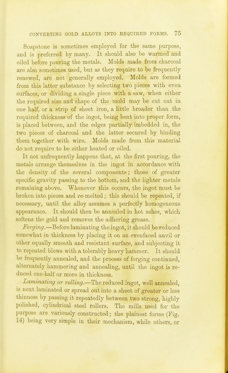 Soapstone is sometimes employed for the same purpose, and is preferred by many. It should also be warmed and oiled before pouring the metals. Molds made from charcoal are also sometimes used, but as they require to be frequently renewed, are not generally employed. Molds are formed from this latter substance by selecting two pieces with even surfaces, or dividing a single piece with a saw, when either the required size and shape of the mold may be cut out in one half, or a strip of sheet iron, a little broader than the required thickness of the ingot, being bent into proper form, is placed between, and the edges partially imbedded in, the two pieces of charcoal and the latter secured by binding them together with wire. Molds made from this material do not require to be either heated or oiled. It not unfrequently happens that, at the first pouring, the metals arrange themselves in the ingot in accordance with the density of the several components; those of greater specific gravity passing to the bottom, and the lighter metals remaining above. Whenever this occurs, the ingot must be broken into pieces and re-melted; this should be repeated, if necessary, until the alloy assumes a perfectly homogeneous appearance. It should then be annealed in hot ashes, which softens the gold and removes the adhering grease. Forging.—Before laminating the ingot, it should be reduced somewhat in thickness by placing it on an evenfaced anvil or other equally smooth and resistant surface, and subjecting it to repeated blows with a tolerably heavy hammer. It should be frequently annealed, and the process of forging continued, alternately hammering and annealing, until the ingot is re- duced one-half or more in thickness. Laminating or rolling.—The reduced ingot, well annealed, is next laminated or spread out into a sheet of greater or less thinness by passing it repeatedly between two strong, highly polished, cylindrical steel rollers. The mills used for the purpose are variously constructed; the plainest forms (Fig. 14) being very simple in their mechanism, while others, or