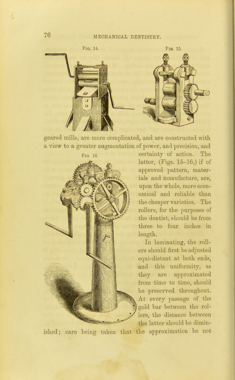 Fig. 14. Fia. 15. Fig. 16. geared mills, are more complicated, and are constructed with a view to a greater augmentation of power, and precision, and certainty of action. The latter, (Figs. 16-16,) if of approved pattern, mater- ials and manufacture, are, upon the whole, more econ- omical and reliable than the cheaper varieties. The rollers, for the purposes of the dentist, should be from three to four inches in length. In laminating, the roll- ers should first be adjusted equi-distant at both ends, and this uniformity, as they are approximated from time to time, should be preserved throughout. At every passage of the gold bar between the rol- lers, the distance between the latter should be dimin- ished; care being taken that the approximation be not