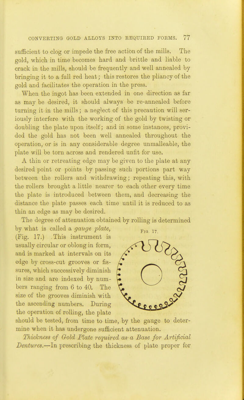 suflGicient to clog or impede the free action of the mills. The gold, which in time becomes hard and brittle and liable to crack in the mulls, should be frequently and well annealed by- bringing it to a full red heat; this restores the pliancy of the gold and facilitates the operation in the press. When the ingot has been extended in one direction as far as may be desired, it should always be re-annealed before turning it in the mills; a neglect of this precaution will ser- iously interfere with the working of the gold by twisting or doubling the plate upon itself; and in some instances, provi- ded the gold has not been well annealed throughout the operation, or is in any considerable degree unmalleable, the plate will be torn across and rendered unfit for use. A thin or retreating edge may be given to the plate at any desired point or points by passing such portions part way between the rollers and withdrawing; repeating this, with the rollers brought a little nearer to each other every time the plate is introduced between them, and decreasing the distance the plate passes each time until it is reduced to as thin an edge as may be desired. The degree of attenuation obtained by rolling is determined by what is called a gavge plate, (Fig. 17.) .This instrument is usually circular or oblong in form, and is marked at intervals on its edge by cross-cut grooves or fis- sures, which successively diminish in size and are indexed by num- bers ranging from 6 to 40. The size of the grooves diminish with the ascending numbers. During the operation of rolling, the plate should be tested, from time to time, by the gauge to deter- mine when it has undergone sufficient attenuation. Thickness of Gold Plate required as- a Base for Artificial Dentures.—In prescribing the thickness of plate proper for